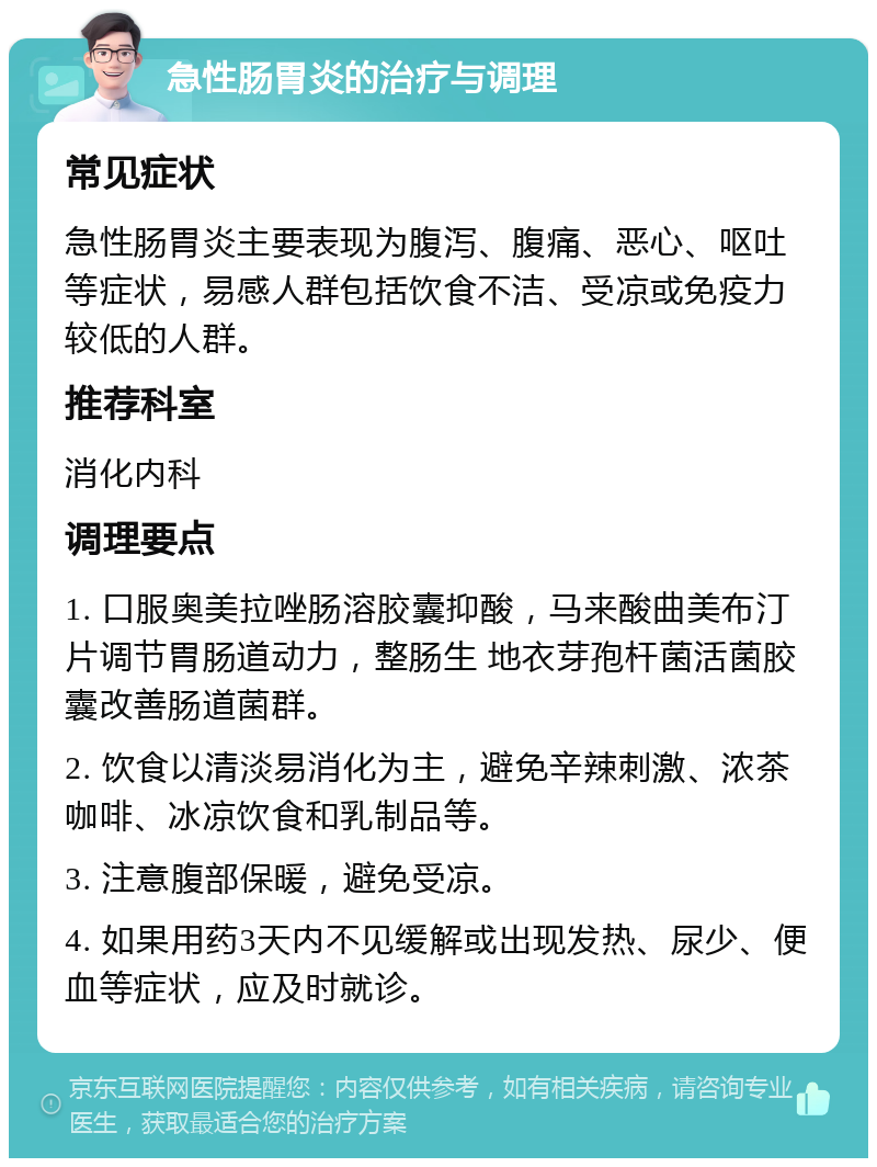 急性肠胃炎的治疗与调理 常见症状 急性肠胃炎主要表现为腹泻、腹痛、恶心、呕吐等症状，易感人群包括饮食不洁、受凉或免疫力较低的人群。 推荐科室 消化内科 调理要点 1. 口服奥美拉唑肠溶胶囊抑酸，马来酸曲美布汀片调节胃肠道动力，整肠生 地衣芽孢杆菌活菌胶囊改善肠道菌群。 2. 饮食以清淡易消化为主，避免辛辣刺激、浓茶咖啡、冰凉饮食和乳制品等。 3. 注意腹部保暖，避免受凉。 4. 如果用药3天内不见缓解或出现发热、尿少、便血等症状，应及时就诊。