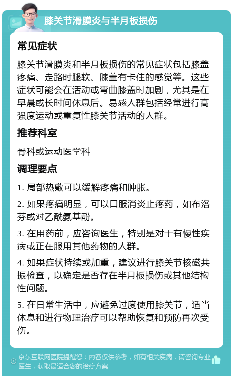 膝关节滑膜炎与半月板损伤 常见症状 膝关节滑膜炎和半月板损伤的常见症状包括膝盖疼痛、走路时腿软、膝盖有卡住的感觉等。这些症状可能会在活动或弯曲膝盖时加剧，尤其是在早晨或长时间休息后。易感人群包括经常进行高强度运动或重复性膝关节活动的人群。 推荐科室 骨科或运动医学科 调理要点 1. 局部热敷可以缓解疼痛和肿胀。 2. 如果疼痛明显，可以口服消炎止疼药，如布洛芬或对乙酰氨基酚。 3. 在用药前，应咨询医生，特别是对于有慢性疾病或正在服用其他药物的人群。 4. 如果症状持续或加重，建议进行膝关节核磁共振检查，以确定是否存在半月板损伤或其他结构性问题。 5. 在日常生活中，应避免过度使用膝关节，适当休息和进行物理治疗可以帮助恢复和预防再次受伤。