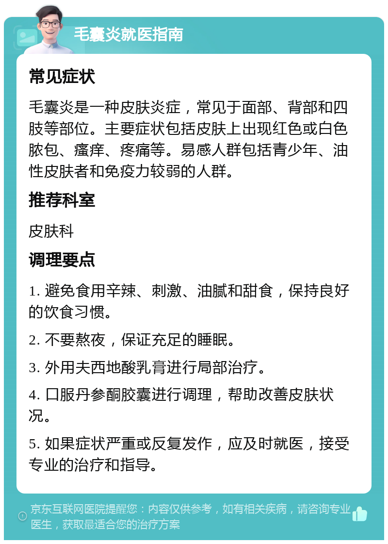 毛囊炎就医指南 常见症状 毛囊炎是一种皮肤炎症，常见于面部、背部和四肢等部位。主要症状包括皮肤上出现红色或白色脓包、瘙痒、疼痛等。易感人群包括青少年、油性皮肤者和免疫力较弱的人群。 推荐科室 皮肤科 调理要点 1. 避免食用辛辣、刺激、油腻和甜食，保持良好的饮食习惯。 2. 不要熬夜，保证充足的睡眠。 3. 外用夫西地酸乳膏进行局部治疗。 4. 口服丹参酮胶囊进行调理，帮助改善皮肤状况。 5. 如果症状严重或反复发作，应及时就医，接受专业的治疗和指导。