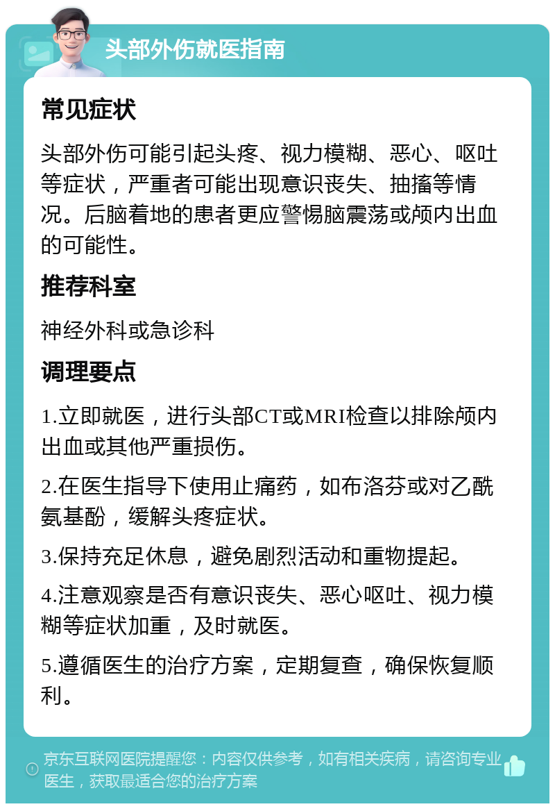 头部外伤就医指南 常见症状 头部外伤可能引起头疼、视力模糊、恶心、呕吐等症状，严重者可能出现意识丧失、抽搐等情况。后脑着地的患者更应警惕脑震荡或颅内出血的可能性。 推荐科室 神经外科或急诊科 调理要点 1.立即就医，进行头部CT或MRI检查以排除颅内出血或其他严重损伤。 2.在医生指导下使用止痛药，如布洛芬或对乙酰氨基酚，缓解头疼症状。 3.保持充足休息，避免剧烈活动和重物提起。 4.注意观察是否有意识丧失、恶心呕吐、视力模糊等症状加重，及时就医。 5.遵循医生的治疗方案，定期复查，确保恢复顺利。