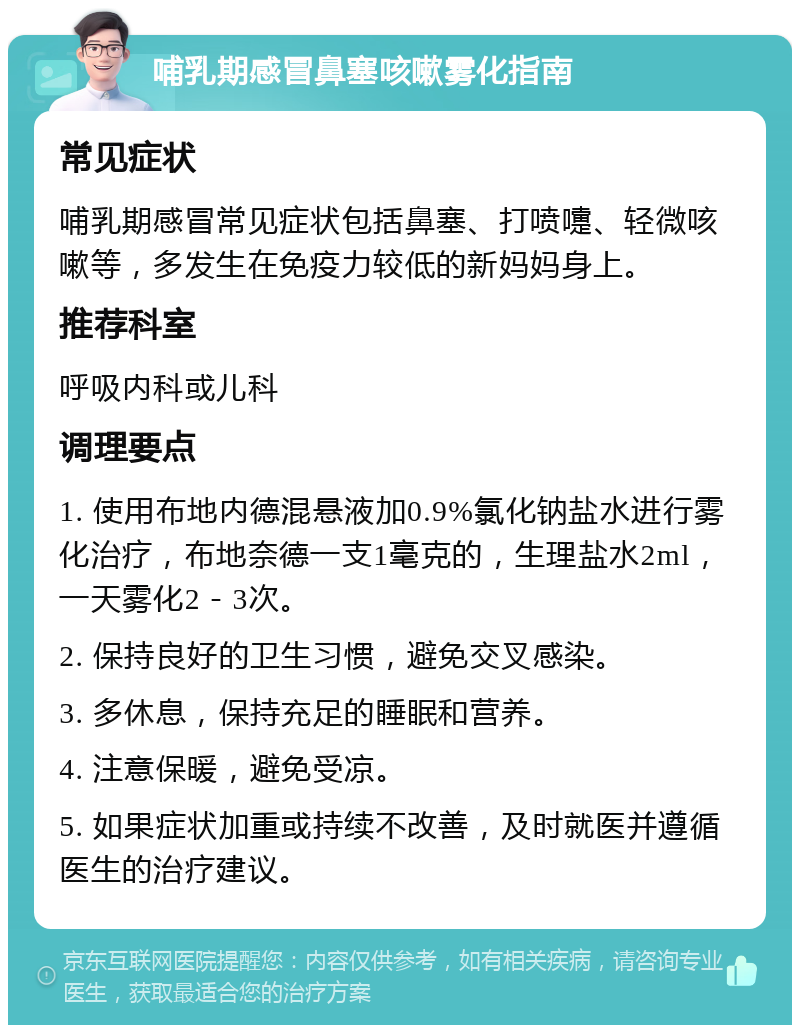 哺乳期感冒鼻塞咳嗽雾化指南 常见症状 哺乳期感冒常见症状包括鼻塞、打喷嚏、轻微咳嗽等，多发生在免疫力较低的新妈妈身上。 推荐科室 呼吸内科或儿科 调理要点 1. 使用布地内德混悬液加0.9%氯化钠盐水进行雾化治疗，布地奈德一支1毫克的，生理盐水2ml，一天雾化2－3次。 2. 保持良好的卫生习惯，避免交叉感染。 3. 多休息，保持充足的睡眠和营养。 4. 注意保暖，避免受凉。 5. 如果症状加重或持续不改善，及时就医并遵循医生的治疗建议。