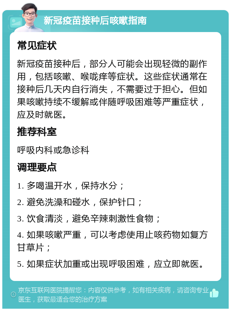 新冠疫苗接种后咳嗽指南 常见症状 新冠疫苗接种后，部分人可能会出现轻微的副作用，包括咳嗽、喉咙痒等症状。这些症状通常在接种后几天内自行消失，不需要过于担心。但如果咳嗽持续不缓解或伴随呼吸困难等严重症状，应及时就医。 推荐科室 呼吸内科或急诊科 调理要点 1. 多喝温开水，保持水分； 2. 避免洗澡和碰水，保护针口； 3. 饮食清淡，避免辛辣刺激性食物； 4. 如果咳嗽严重，可以考虑使用止咳药物如复方甘草片； 5. 如果症状加重或出现呼吸困难，应立即就医。