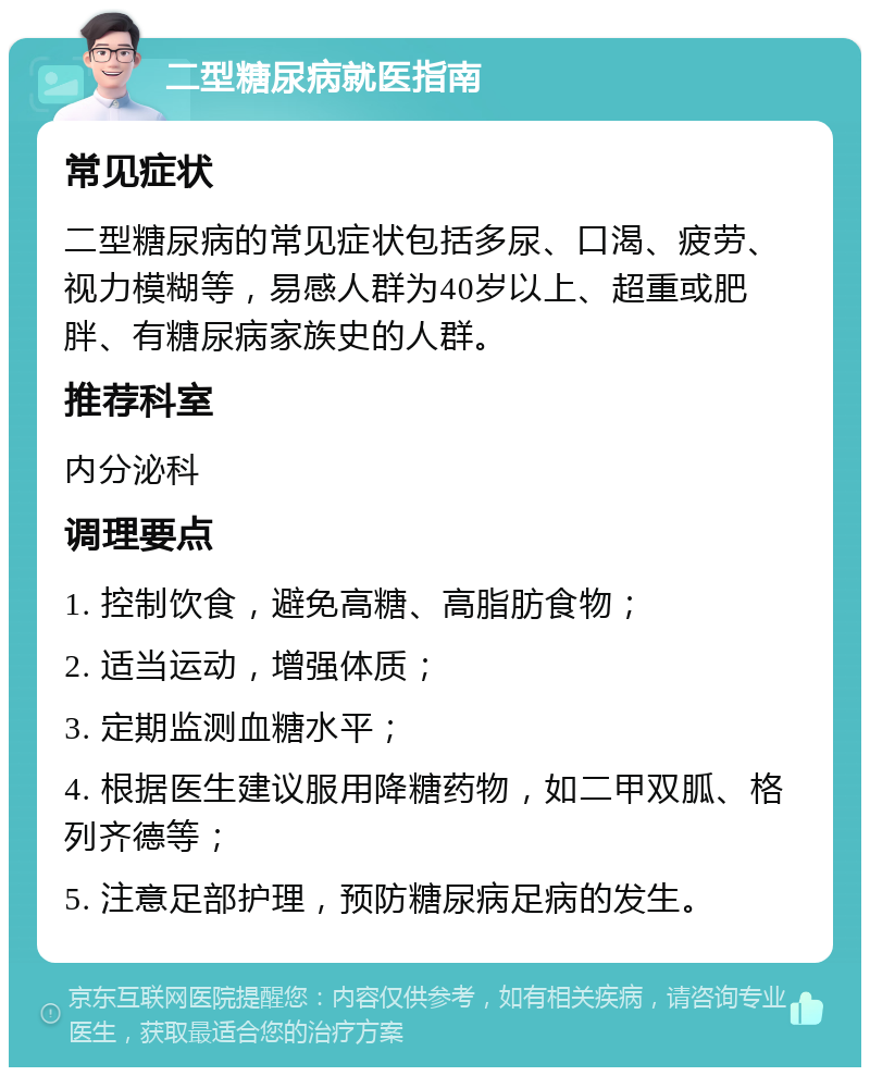 二型糖尿病就医指南 常见症状 二型糖尿病的常见症状包括多尿、口渴、疲劳、视力模糊等，易感人群为40岁以上、超重或肥胖、有糖尿病家族史的人群。 推荐科室 内分泌科 调理要点 1. 控制饮食，避免高糖、高脂肪食物； 2. 适当运动，增强体质； 3. 定期监测血糖水平； 4. 根据医生建议服用降糖药物，如二甲双胍、格列齐德等； 5. 注意足部护理，预防糖尿病足病的发生。