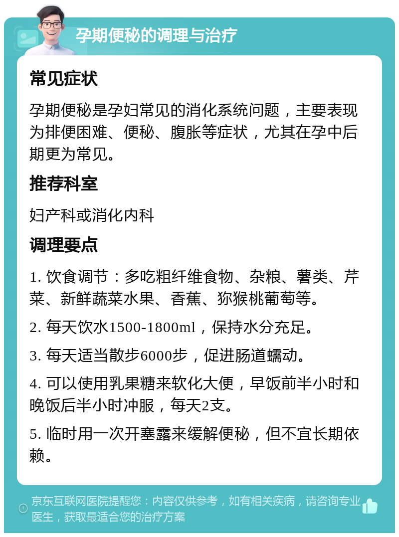 孕期便秘的调理与治疗 常见症状 孕期便秘是孕妇常见的消化系统问题，主要表现为排便困难、便秘、腹胀等症状，尤其在孕中后期更为常见。 推荐科室 妇产科或消化内科 调理要点 1. 饮食调节：多吃粗纤维食物、杂粮、薯类、芹菜、新鲜蔬菜水果、香蕉、狝猴桃葡萄等。 2. 每天饮水1500-1800ml，保持水分充足。 3. 每天适当散步6000步，促进肠道蠕动。 4. 可以使用乳果糖来软化大便，早饭前半小时和晚饭后半小时冲服，每天2支。 5. 临时用一次开塞露来缓解便秘，但不宜长期依赖。