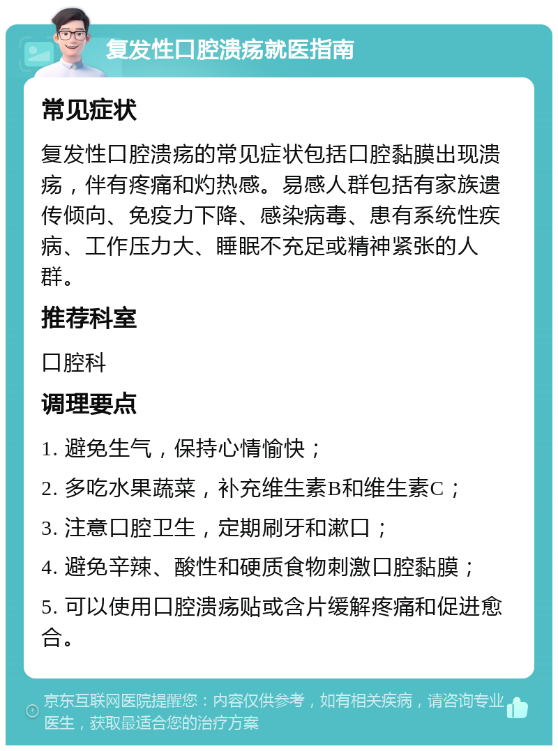 复发性口腔溃疡就医指南 常见症状 复发性口腔溃疡的常见症状包括口腔黏膜出现溃疡，伴有疼痛和灼热感。易感人群包括有家族遗传倾向、免疫力下降、感染病毒、患有系统性疾病、工作压力大、睡眠不充足或精神紧张的人群。 推荐科室 口腔科 调理要点 1. 避免生气，保持心情愉快； 2. 多吃水果蔬菜，补充维生素B和维生素C； 3. 注意口腔卫生，定期刷牙和漱口； 4. 避免辛辣、酸性和硬质食物刺激口腔黏膜； 5. 可以使用口腔溃疡贴或含片缓解疼痛和促进愈合。