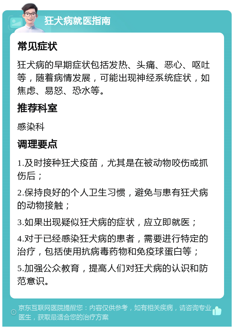 狂犬病就医指南 常见症状 狂犬病的早期症状包括发热、头痛、恶心、呕吐等，随着病情发展，可能出现神经系统症状，如焦虑、易怒、恐水等。 推荐科室 感染科 调理要点 1.及时接种狂犬疫苗，尤其是在被动物咬伤或抓伤后； 2.保持良好的个人卫生习惯，避免与患有狂犬病的动物接触； 3.如果出现疑似狂犬病的症状，应立即就医； 4.对于已经感染狂犬病的患者，需要进行特定的治疗，包括使用抗病毒药物和免疫球蛋白等； 5.加强公众教育，提高人们对狂犬病的认识和防范意识。