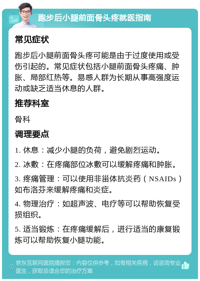 跑步后小腿前面骨头疼就医指南 常见症状 跑步后小腿前面骨头疼可能是由于过度使用或受伤引起的。常见症状包括小腿前面骨头疼痛、肿胀、局部红热等。易感人群为长期从事高强度运动或缺乏适当休息的人群。 推荐科室 骨科 调理要点 1. 休息：减少小腿的负荷，避免剧烈运动。 2. 冰敷：在疼痛部位冰敷可以缓解疼痛和肿胀。 3. 疼痛管理：可以使用非甾体抗炎药（NSAIDs）如布洛芬来缓解疼痛和炎症。 4. 物理治疗：如超声波、电疗等可以帮助恢复受损组织。 5. 适当锻炼：在疼痛缓解后，进行适当的康复锻炼可以帮助恢复小腿功能。