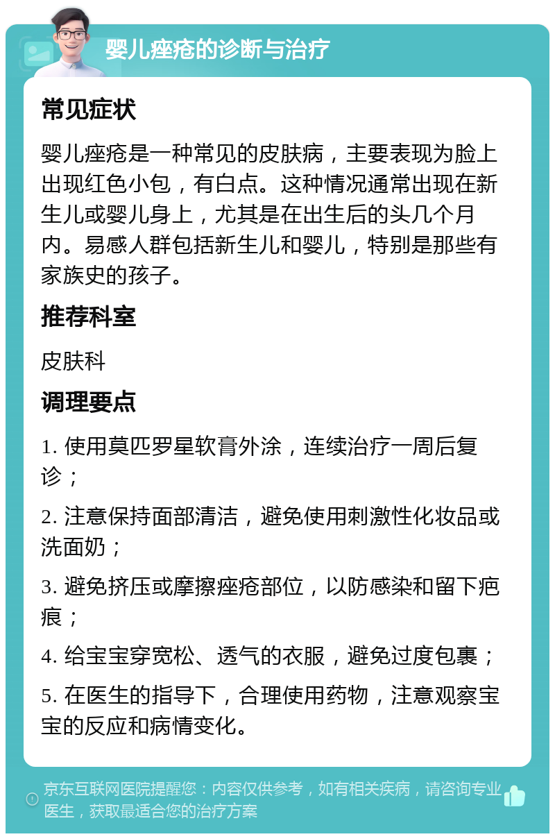 婴儿痤疮的诊断与治疗 常见症状 婴儿痤疮是一种常见的皮肤病，主要表现为脸上出现红色小包，有白点。这种情况通常出现在新生儿或婴儿身上，尤其是在出生后的头几个月内。易感人群包括新生儿和婴儿，特别是那些有家族史的孩子。 推荐科室 皮肤科 调理要点 1. 使用莫匹罗星软膏外涂，连续治疗一周后复诊； 2. 注意保持面部清洁，避免使用刺激性化妆品或洗面奶； 3. 避免挤压或摩擦痤疮部位，以防感染和留下疤痕； 4. 给宝宝穿宽松、透气的衣服，避免过度包裹； 5. 在医生的指导下，合理使用药物，注意观察宝宝的反应和病情变化。