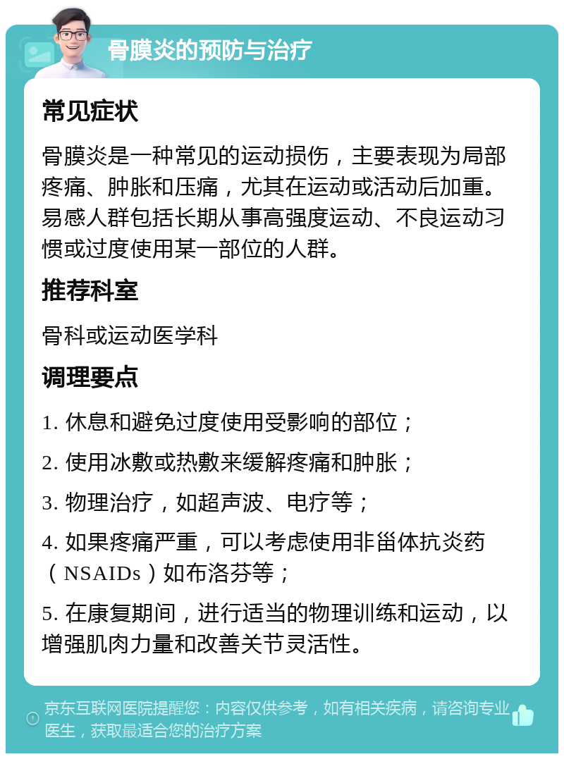 骨膜炎的预防与治疗 常见症状 骨膜炎是一种常见的运动损伤，主要表现为局部疼痛、肿胀和压痛，尤其在运动或活动后加重。易感人群包括长期从事高强度运动、不良运动习惯或过度使用某一部位的人群。 推荐科室 骨科或运动医学科 调理要点 1. 休息和避免过度使用受影响的部位； 2. 使用冰敷或热敷来缓解疼痛和肿胀； 3. 物理治疗，如超声波、电疗等； 4. 如果疼痛严重，可以考虑使用非甾体抗炎药（NSAIDs）如布洛芬等； 5. 在康复期间，进行适当的物理训练和运动，以增强肌肉力量和改善关节灵活性。