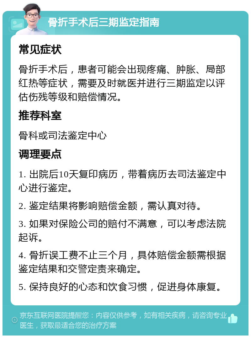 骨折手术后三期监定指南 常见症状 骨折手术后，患者可能会出现疼痛、肿胀、局部红热等症状，需要及时就医并进行三期监定以评估伤残等级和赔偿情况。 推荐科室 骨科或司法鉴定中心 调理要点 1. 出院后10天复印病历，带着病历去司法鉴定中心进行鉴定。 2. 鉴定结果将影响赔偿金额，需认真对待。 3. 如果对保险公司的赔付不满意，可以考虑法院起诉。 4. 骨折误工费不止三个月，具体赔偿金额需根据鉴定结果和交警定责来确定。 5. 保持良好的心态和饮食习惯，促进身体康复。