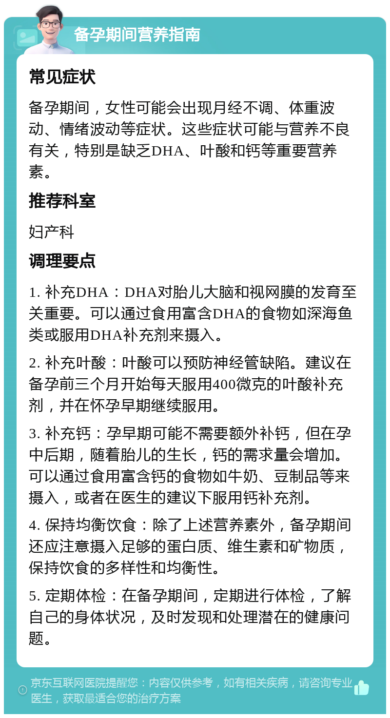 备孕期间营养指南 常见症状 备孕期间，女性可能会出现月经不调、体重波动、情绪波动等症状。这些症状可能与营养不良有关，特别是缺乏DHA、叶酸和钙等重要营养素。 推荐科室 妇产科 调理要点 1. 补充DHA：DHA对胎儿大脑和视网膜的发育至关重要。可以通过食用富含DHA的食物如深海鱼类或服用DHA补充剂来摄入。 2. 补充叶酸：叶酸可以预防神经管缺陷。建议在备孕前三个月开始每天服用400微克的叶酸补充剂，并在怀孕早期继续服用。 3. 补充钙：孕早期可能不需要额外补钙，但在孕中后期，随着胎儿的生长，钙的需求量会增加。可以通过食用富含钙的食物如牛奶、豆制品等来摄入，或者在医生的建议下服用钙补充剂。 4. 保持均衡饮食：除了上述营养素外，备孕期间还应注意摄入足够的蛋白质、维生素和矿物质，保持饮食的多样性和均衡性。 5. 定期体检：在备孕期间，定期进行体检，了解自己的身体状况，及时发现和处理潜在的健康问题。