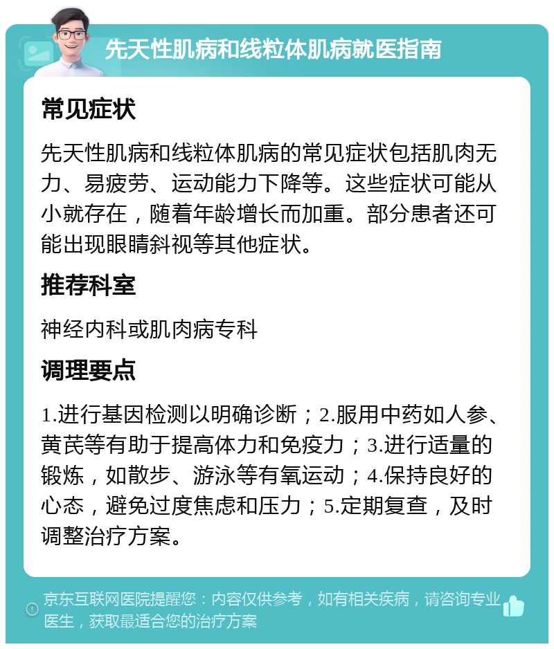 先天性肌病和线粒体肌病就医指南 常见症状 先天性肌病和线粒体肌病的常见症状包括肌肉无力、易疲劳、运动能力下降等。这些症状可能从小就存在，随着年龄增长而加重。部分患者还可能出现眼睛斜视等其他症状。 推荐科室 神经内科或肌肉病专科 调理要点 1.进行基因检测以明确诊断；2.服用中药如人参、黄芪等有助于提高体力和免疫力；3.进行适量的锻炼，如散步、游泳等有氧运动；4.保持良好的心态，避免过度焦虑和压力；5.定期复查，及时调整治疗方案。