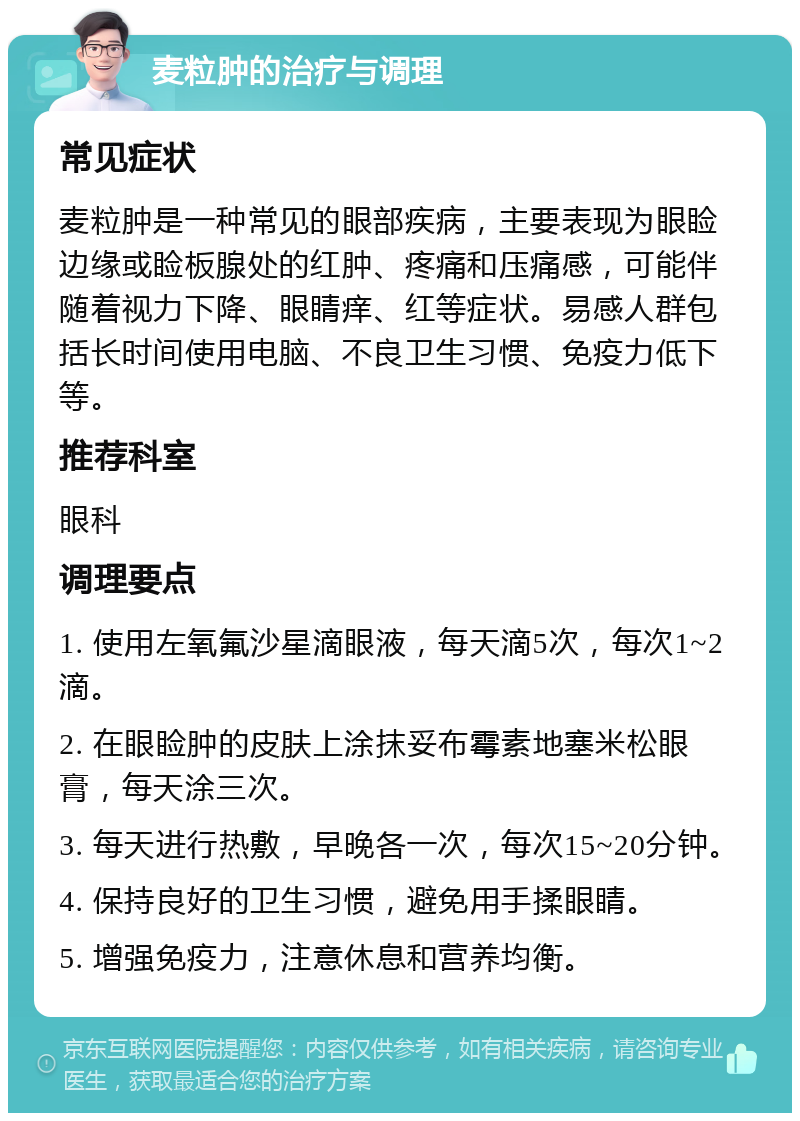 麦粒肿的治疗与调理 常见症状 麦粒肿是一种常见的眼部疾病，主要表现为眼睑边缘或睑板腺处的红肿、疼痛和压痛感，可能伴随着视力下降、眼睛痒、红等症状。易感人群包括长时间使用电脑、不良卫生习惯、免疫力低下等。 推荐科室 眼科 调理要点 1. 使用左氧氟沙星滴眼液，每天滴5次，每次1~2滴。 2. 在眼睑肿的皮肤上涂抹妥布霉素地塞米松眼膏，每天涂三次。 3. 每天进行热敷，早晚各一次，每次15~20分钟。 4. 保持良好的卫生习惯，避免用手揉眼睛。 5. 增强免疫力，注意休息和营养均衡。