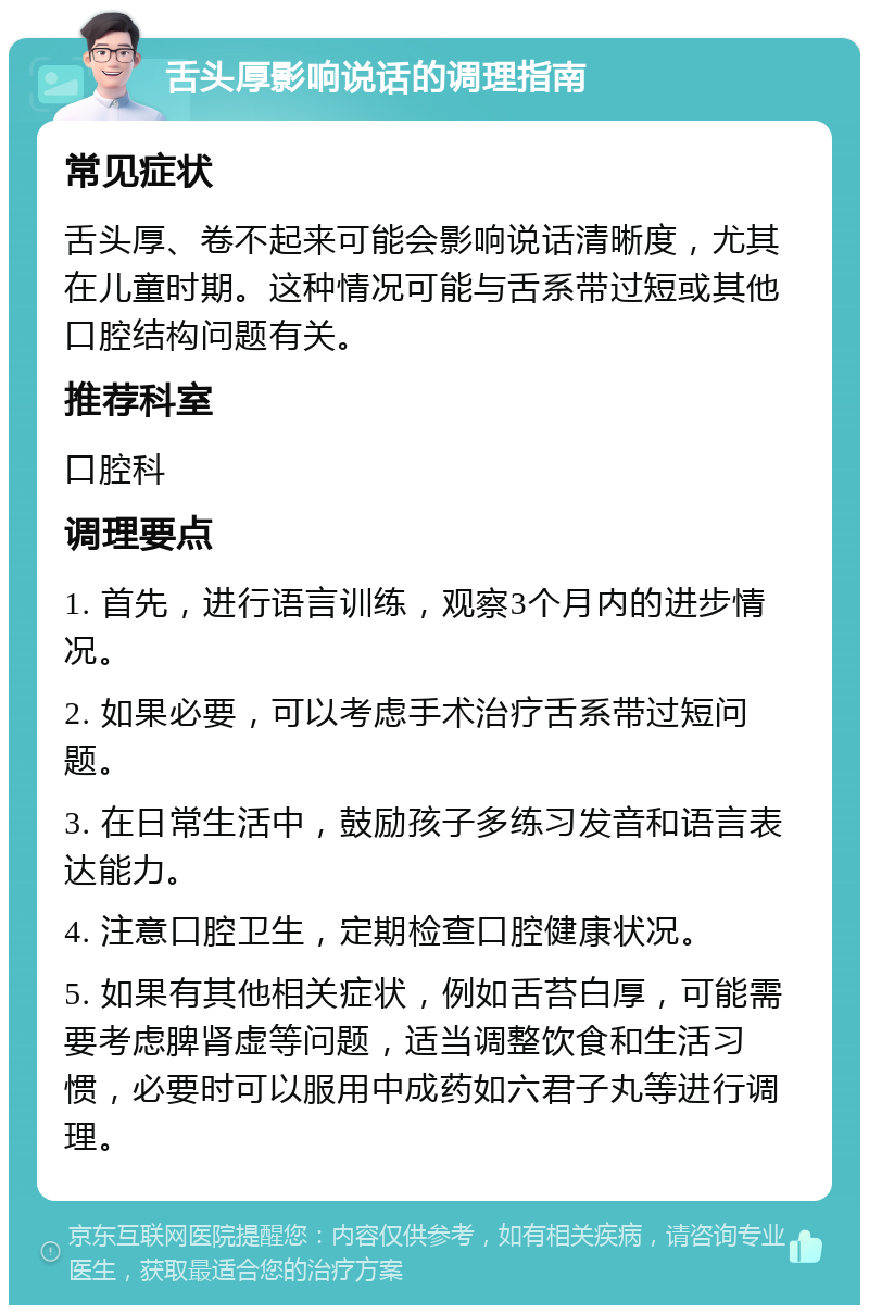 舌头厚影响说话的调理指南 常见症状 舌头厚、卷不起来可能会影响说话清晰度，尤其在儿童时期。这种情况可能与舌系带过短或其他口腔结构问题有关。 推荐科室 口腔科 调理要点 1. 首先，进行语言训练，观察3个月内的进步情况。 2. 如果必要，可以考虑手术治疗舌系带过短问题。 3. 在日常生活中，鼓励孩子多练习发音和语言表达能力。 4. 注意口腔卫生，定期检查口腔健康状况。 5. 如果有其他相关症状，例如舌苔白厚，可能需要考虑脾肾虚等问题，适当调整饮食和生活习惯，必要时可以服用中成药如六君子丸等进行调理。