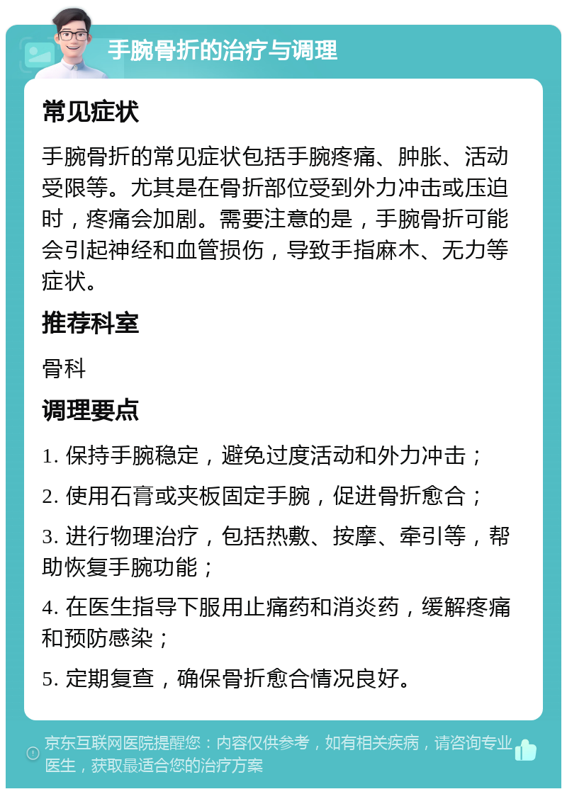 手腕骨折的治疗与调理 常见症状 手腕骨折的常见症状包括手腕疼痛、肿胀、活动受限等。尤其是在骨折部位受到外力冲击或压迫时，疼痛会加剧。需要注意的是，手腕骨折可能会引起神经和血管损伤，导致手指麻木、无力等症状。 推荐科室 骨科 调理要点 1. 保持手腕稳定，避免过度活动和外力冲击； 2. 使用石膏或夹板固定手腕，促进骨折愈合； 3. 进行物理治疗，包括热敷、按摩、牵引等，帮助恢复手腕功能； 4. 在医生指导下服用止痛药和消炎药，缓解疼痛和预防感染； 5. 定期复查，确保骨折愈合情况良好。