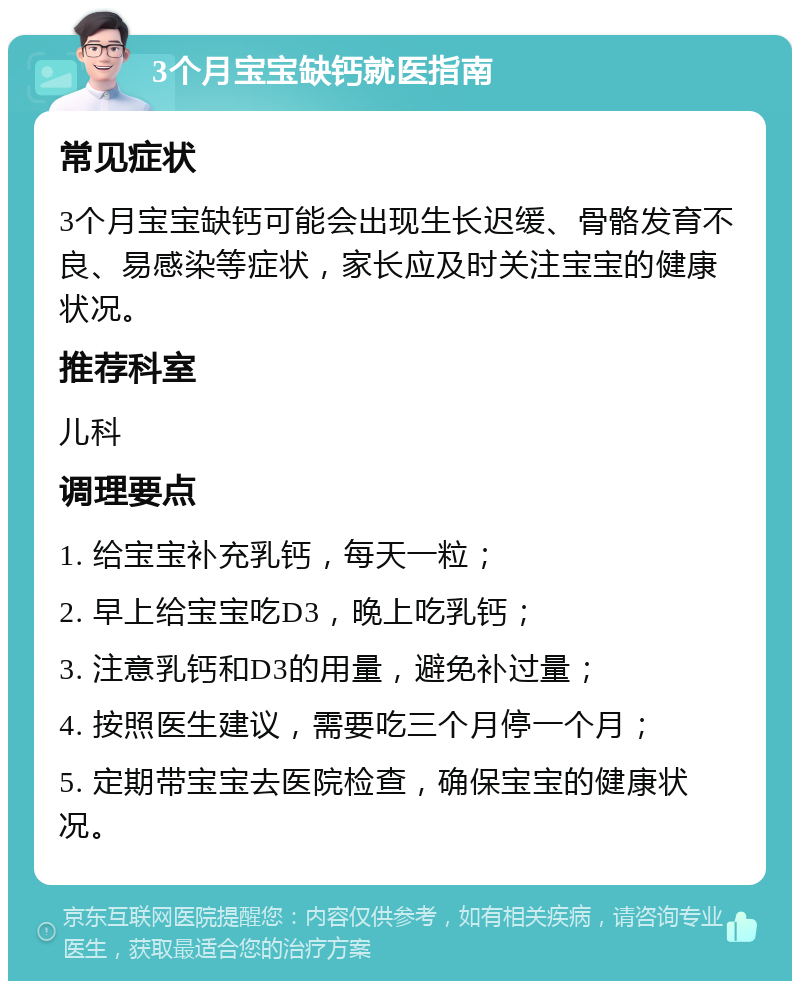 3个月宝宝缺钙就医指南 常见症状 3个月宝宝缺钙可能会出现生长迟缓、骨骼发育不良、易感染等症状，家长应及时关注宝宝的健康状况。 推荐科室 儿科 调理要点 1. 给宝宝补充乳钙，每天一粒； 2. 早上给宝宝吃D3，晚上吃乳钙； 3. 注意乳钙和D3的用量，避免补过量； 4. 按照医生建议，需要吃三个月停一个月； 5. 定期带宝宝去医院检查，确保宝宝的健康状况。