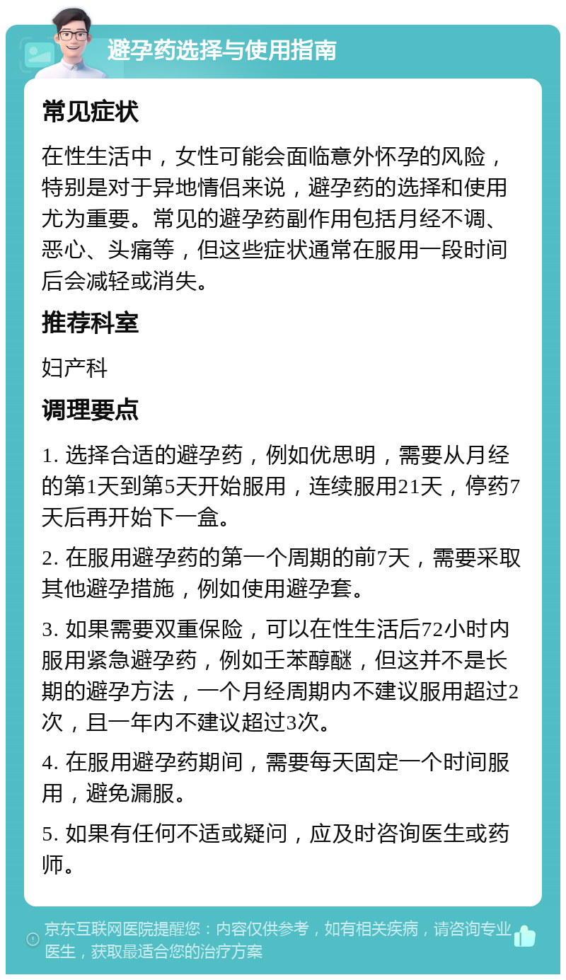 避孕药选择与使用指南 常见症状 在性生活中，女性可能会面临意外怀孕的风险，特别是对于异地情侣来说，避孕药的选择和使用尤为重要。常见的避孕药副作用包括月经不调、恶心、头痛等，但这些症状通常在服用一段时间后会减轻或消失。 推荐科室 妇产科 调理要点 1. 选择合适的避孕药，例如优思明，需要从月经的第1天到第5天开始服用，连续服用21天，停药7天后再开始下一盒。 2. 在服用避孕药的第一个周期的前7天，需要采取其他避孕措施，例如使用避孕套。 3. 如果需要双重保险，可以在性生活后72小时内服用紧急避孕药，例如壬苯醇醚，但这并不是长期的避孕方法，一个月经周期内不建议服用超过2次，且一年内不建议超过3次。 4. 在服用避孕药期间，需要每天固定一个时间服用，避免漏服。 5. 如果有任何不适或疑问，应及时咨询医生或药师。