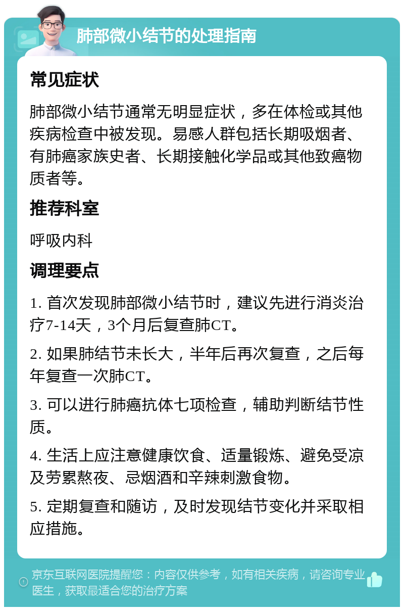 肺部微小结节的处理指南 常见症状 肺部微小结节通常无明显症状，多在体检或其他疾病检查中被发现。易感人群包括长期吸烟者、有肺癌家族史者、长期接触化学品或其他致癌物质者等。 推荐科室 呼吸内科 调理要点 1. 首次发现肺部微小结节时，建议先进行消炎治疗7-14天，3个月后复查肺CT。 2. 如果肺结节未长大，半年后再次复查，之后每年复查一次肺CT。 3. 可以进行肺癌抗体七项检查，辅助判断结节性质。 4. 生活上应注意健康饮食、适量锻炼、避免受凉及劳累熬夜、忌烟酒和辛辣刺激食物。 5. 定期复查和随访，及时发现结节变化并采取相应措施。