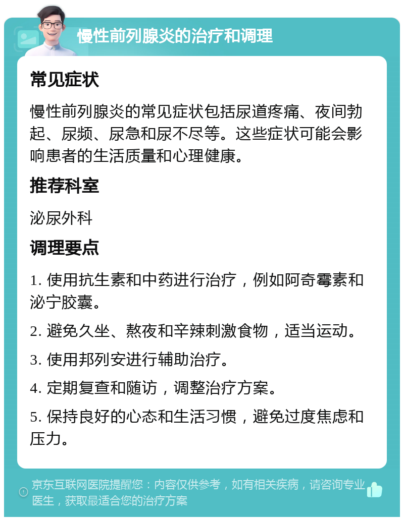 慢性前列腺炎的治疗和调理 常见症状 慢性前列腺炎的常见症状包括尿道疼痛、夜间勃起、尿频、尿急和尿不尽等。这些症状可能会影响患者的生活质量和心理健康。 推荐科室 泌尿外科 调理要点 1. 使用抗生素和中药进行治疗，例如阿奇霉素和泌宁胶囊。 2. 避免久坐、熬夜和辛辣刺激食物，适当运动。 3. 使用邦列安进行辅助治疗。 4. 定期复查和随访，调整治疗方案。 5. 保持良好的心态和生活习惯，避免过度焦虑和压力。