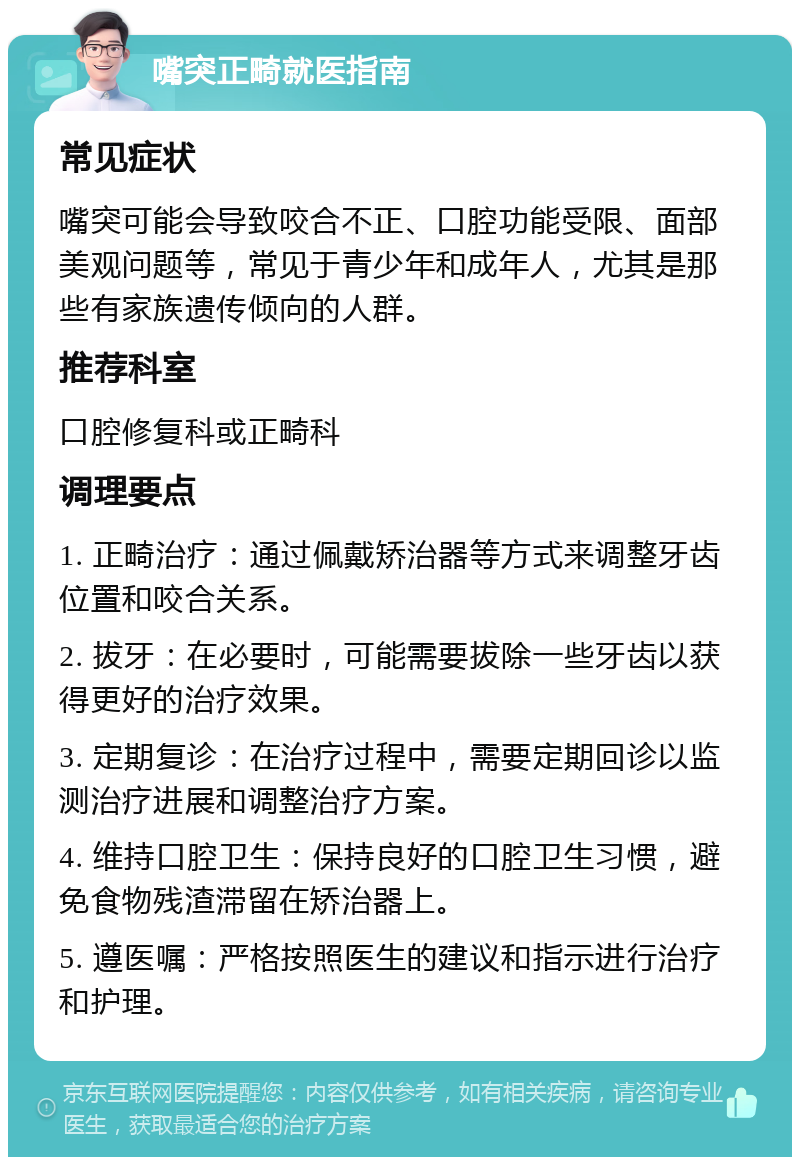 嘴突正畸就医指南 常见症状 嘴突可能会导致咬合不正、口腔功能受限、面部美观问题等，常见于青少年和成年人，尤其是那些有家族遗传倾向的人群。 推荐科室 口腔修复科或正畸科 调理要点 1. 正畸治疗：通过佩戴矫治器等方式来调整牙齿位置和咬合关系。 2. 拔牙：在必要时，可能需要拔除一些牙齿以获得更好的治疗效果。 3. 定期复诊：在治疗过程中，需要定期回诊以监测治疗进展和调整治疗方案。 4. 维持口腔卫生：保持良好的口腔卫生习惯，避免食物残渣滞留在矫治器上。 5. 遵医嘱：严格按照医生的建议和指示进行治疗和护理。