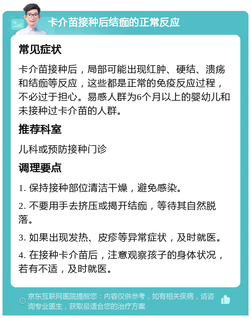 卡介苗接种后结痂的正常反应 常见症状 卡介苗接种后，局部可能出现红肿、硬结、溃疡和结痂等反应，这些都是正常的免疫反应过程，不必过于担心。易感人群为6个月以上的婴幼儿和未接种过卡介苗的人群。 推荐科室 儿科或预防接种门诊 调理要点 1. 保持接种部位清洁干燥，避免感染。 2. 不要用手去挤压或揭开结痂，等待其自然脱落。 3. 如果出现发热、皮疹等异常症状，及时就医。 4. 在接种卡介苗后，注意观察孩子的身体状况，若有不适，及时就医。