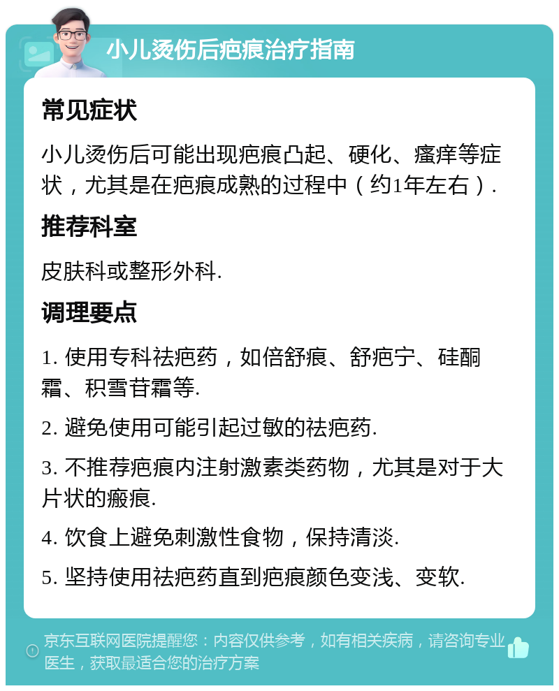 小儿烫伤后疤痕治疗指南 常见症状 小儿烫伤后可能出现疤痕凸起、硬化、瘙痒等症状，尤其是在疤痕成熟的过程中（约1年左右）. 推荐科室 皮肤科或整形外科. 调理要点 1. 使用专科祛疤药，如倍舒痕、舒疤宁、硅酮霜、积雪苷霜等. 2. 避免使用可能引起过敏的祛疤药. 3. 不推荐疤痕内注射激素类药物，尤其是对于大片状的瘢痕. 4. 饮食上避免刺激性食物，保持清淡. 5. 坚持使用祛疤药直到疤痕颜色变浅、变软.