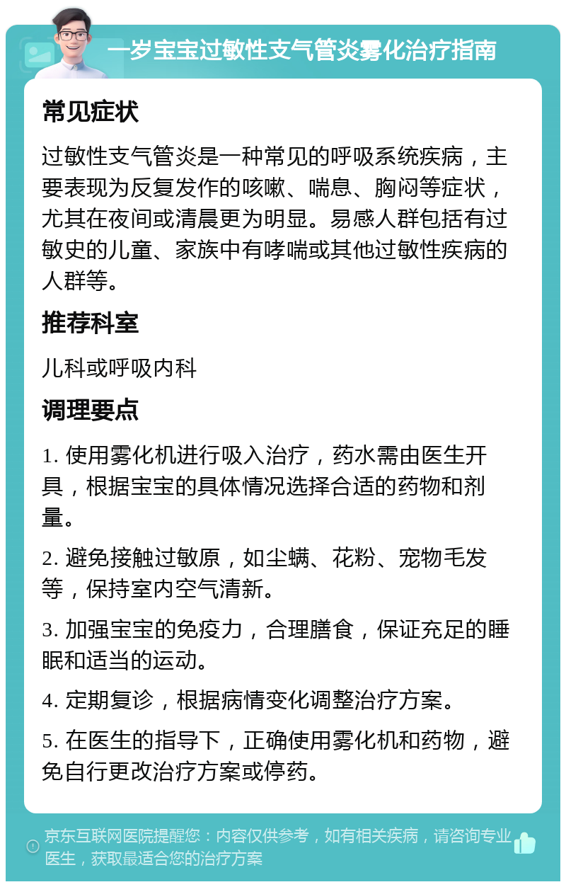 一岁宝宝过敏性支气管炎雾化治疗指南 常见症状 过敏性支气管炎是一种常见的呼吸系统疾病，主要表现为反复发作的咳嗽、喘息、胸闷等症状，尤其在夜间或清晨更为明显。易感人群包括有过敏史的儿童、家族中有哮喘或其他过敏性疾病的人群等。 推荐科室 儿科或呼吸内科 调理要点 1. 使用雾化机进行吸入治疗，药水需由医生开具，根据宝宝的具体情况选择合适的药物和剂量。 2. 避免接触过敏原，如尘螨、花粉、宠物毛发等，保持室内空气清新。 3. 加强宝宝的免疫力，合理膳食，保证充足的睡眠和适当的运动。 4. 定期复诊，根据病情变化调整治疗方案。 5. 在医生的指导下，正确使用雾化机和药物，避免自行更改治疗方案或停药。