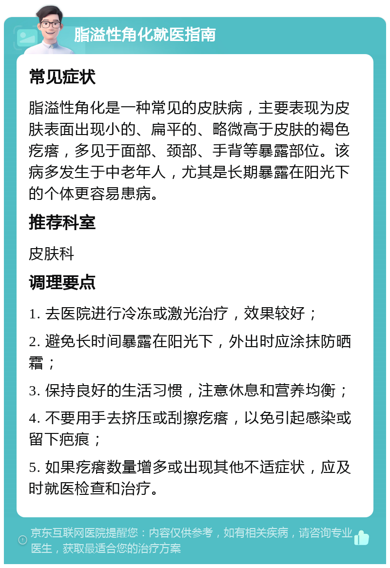 脂溢性角化就医指南 常见症状 脂溢性角化是一种常见的皮肤病，主要表现为皮肤表面出现小的、扁平的、略微高于皮肤的褐色疙瘩，多见于面部、颈部、手背等暴露部位。该病多发生于中老年人，尤其是长期暴露在阳光下的个体更容易患病。 推荐科室 皮肤科 调理要点 1. 去医院进行冷冻或激光治疗，效果较好； 2. 避免长时间暴露在阳光下，外出时应涂抹防晒霜； 3. 保持良好的生活习惯，注意休息和营养均衡； 4. 不要用手去挤压或刮擦疙瘩，以免引起感染或留下疤痕； 5. 如果疙瘩数量增多或出现其他不适症状，应及时就医检查和治疗。