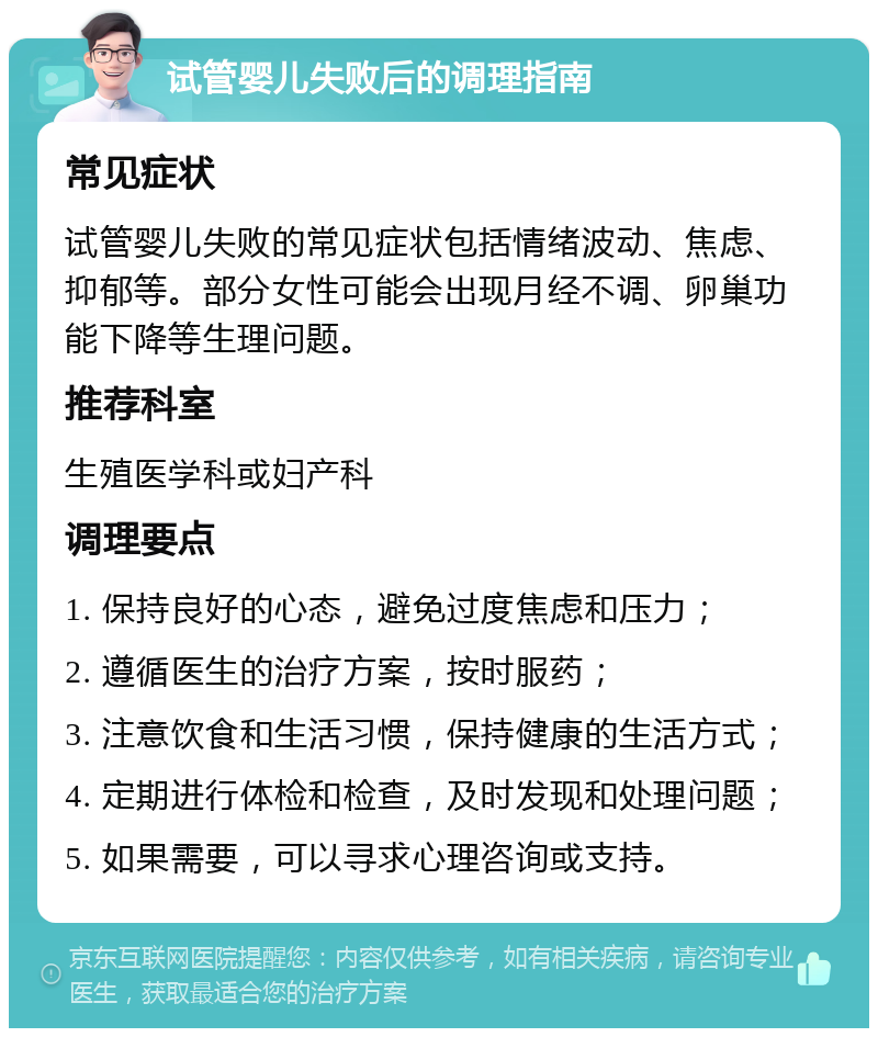 试管婴儿失败后的调理指南 常见症状 试管婴儿失败的常见症状包括情绪波动、焦虑、抑郁等。部分女性可能会出现月经不调、卵巢功能下降等生理问题。 推荐科室 生殖医学科或妇产科 调理要点 1. 保持良好的心态，避免过度焦虑和压力； 2. 遵循医生的治疗方案，按时服药； 3. 注意饮食和生活习惯，保持健康的生活方式； 4. 定期进行体检和检查，及时发现和处理问题； 5. 如果需要，可以寻求心理咨询或支持。