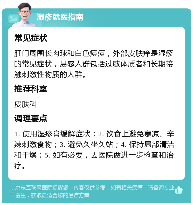 湿疹就医指南 常见症状 肛门周围长肉球和白色痘痘，外部皮肤痒是湿疹的常见症状，易感人群包括过敏体质者和长期接触刺激性物质的人群。 推荐科室 皮肤科 调理要点 1. 使用湿疹膏缓解症状；2. 饮食上避免寒凉、辛辣刺激食物；3. 避免久坐久站；4. 保持局部清洁和干燥；5. 如有必要，去医院做进一步检查和治疗。