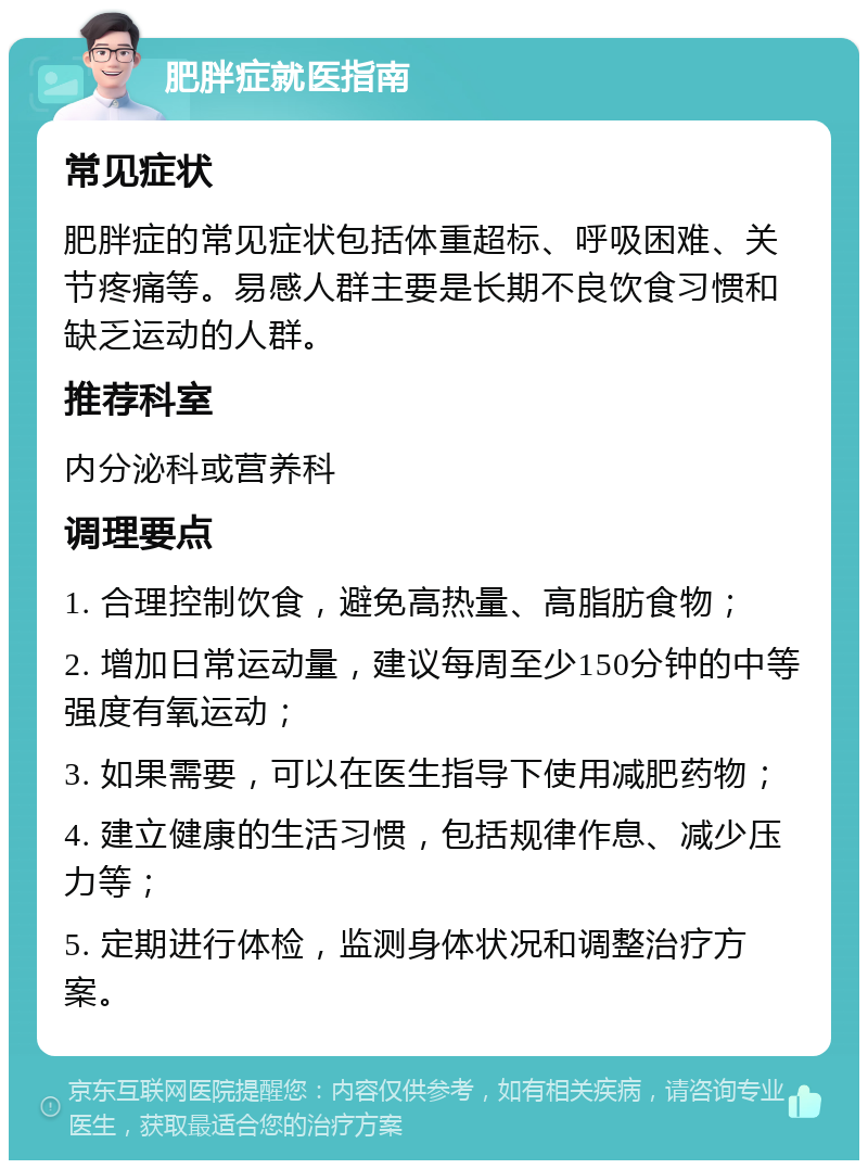 肥胖症就医指南 常见症状 肥胖症的常见症状包括体重超标、呼吸困难、关节疼痛等。易感人群主要是长期不良饮食习惯和缺乏运动的人群。 推荐科室 内分泌科或营养科 调理要点 1. 合理控制饮食，避免高热量、高脂肪食物； 2. 增加日常运动量，建议每周至少150分钟的中等强度有氧运动； 3. 如果需要，可以在医生指导下使用减肥药物； 4. 建立健康的生活习惯，包括规律作息、减少压力等； 5. 定期进行体检，监测身体状况和调整治疗方案。