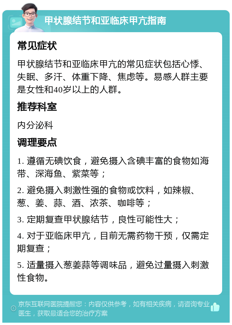 甲状腺结节和亚临床甲亢指南 常见症状 甲状腺结节和亚临床甲亢的常见症状包括心悸、失眠、多汗、体重下降、焦虑等。易感人群主要是女性和40岁以上的人群。 推荐科室 内分泌科 调理要点 1. 遵循无碘饮食，避免摄入含碘丰富的食物如海带、深海鱼、紫菜等； 2. 避免摄入刺激性强的食物或饮料，如辣椒、葱、姜、蒜、酒、浓茶、咖啡等； 3. 定期复查甲状腺结节，良性可能性大； 4. 对于亚临床甲亢，目前无需药物干预，仅需定期复查； 5. 适量摄入葱姜蒜等调味品，避免过量摄入刺激性食物。