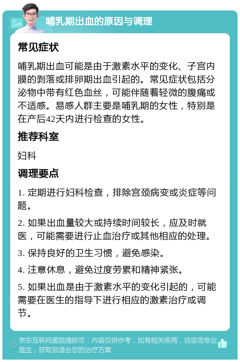 哺乳期出血的原因与调理 常见症状 哺乳期出血可能是由于激素水平的变化、子宫内膜的剥落或排卵期出血引起的。常见症状包括分泌物中带有红色血丝，可能伴随着轻微的腹痛或不适感。易感人群主要是哺乳期的女性，特别是在产后42天内进行检查的女性。 推荐科室 妇科 调理要点 1. 定期进行妇科检查，排除宫颈病变或炎症等问题。 2. 如果出血量较大或持续时间较长，应及时就医，可能需要进行止血治疗或其他相应的处理。 3. 保持良好的卫生习惯，避免感染。 4. 注意休息，避免过度劳累和精神紧张。 5. 如果出血是由于激素水平的变化引起的，可能需要在医生的指导下进行相应的激素治疗或调节。