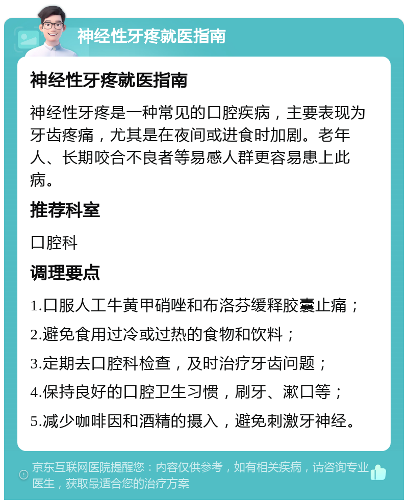 神经性牙疼就医指南 神经性牙疼就医指南 神经性牙疼是一种常见的口腔疾病，主要表现为牙齿疼痛，尤其是在夜间或进食时加剧。老年人、长期咬合不良者等易感人群更容易患上此病。 推荐科室 口腔科 调理要点 1.口服人工牛黄甲硝唑和布洛芬缓释胶囊止痛； 2.避免食用过冷或过热的食物和饮料； 3.定期去口腔科检查，及时治疗牙齿问题； 4.保持良好的口腔卫生习惯，刷牙、漱口等； 5.减少咖啡因和酒精的摄入，避免刺激牙神经。