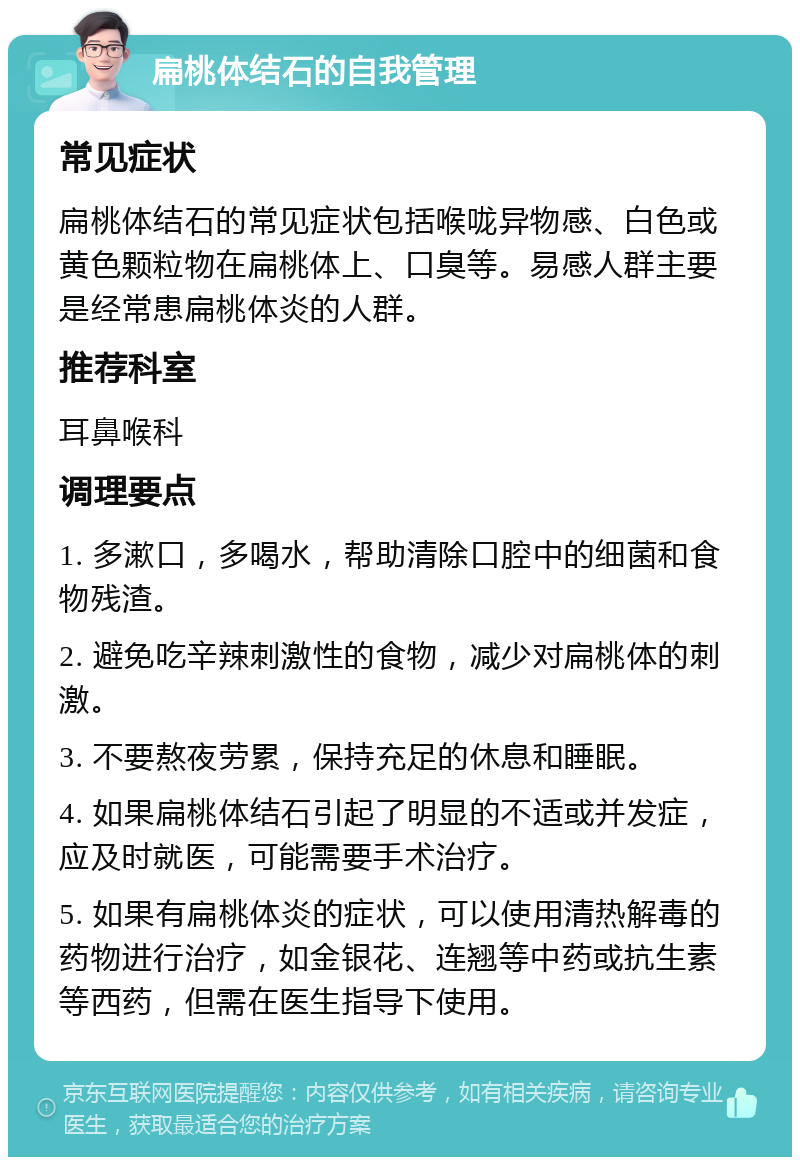 扁桃体结石的自我管理 常见症状 扁桃体结石的常见症状包括喉咙异物感、白色或黄色颗粒物在扁桃体上、口臭等。易感人群主要是经常患扁桃体炎的人群。 推荐科室 耳鼻喉科 调理要点 1. 多漱口，多喝水，帮助清除口腔中的细菌和食物残渣。 2. 避免吃辛辣刺激性的食物，减少对扁桃体的刺激。 3. 不要熬夜劳累，保持充足的休息和睡眠。 4. 如果扁桃体结石引起了明显的不适或并发症，应及时就医，可能需要手术治疗。 5. 如果有扁桃体炎的症状，可以使用清热解毒的药物进行治疗，如金银花、连翘等中药或抗生素等西药，但需在医生指导下使用。