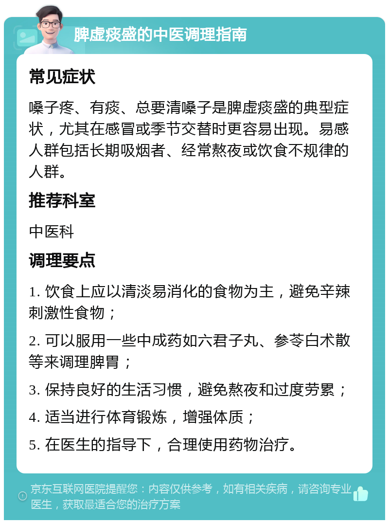 脾虚痰盛的中医调理指南 常见症状 嗓子疼、有痰、总要清嗓子是脾虚痰盛的典型症状，尤其在感冒或季节交替时更容易出现。易感人群包括长期吸烟者、经常熬夜或饮食不规律的人群。 推荐科室 中医科 调理要点 1. 饮食上应以清淡易消化的食物为主，避免辛辣刺激性食物； 2. 可以服用一些中成药如六君子丸、参苓白术散等来调理脾胃； 3. 保持良好的生活习惯，避免熬夜和过度劳累； 4. 适当进行体育锻炼，增强体质； 5. 在医生的指导下，合理使用药物治疗。