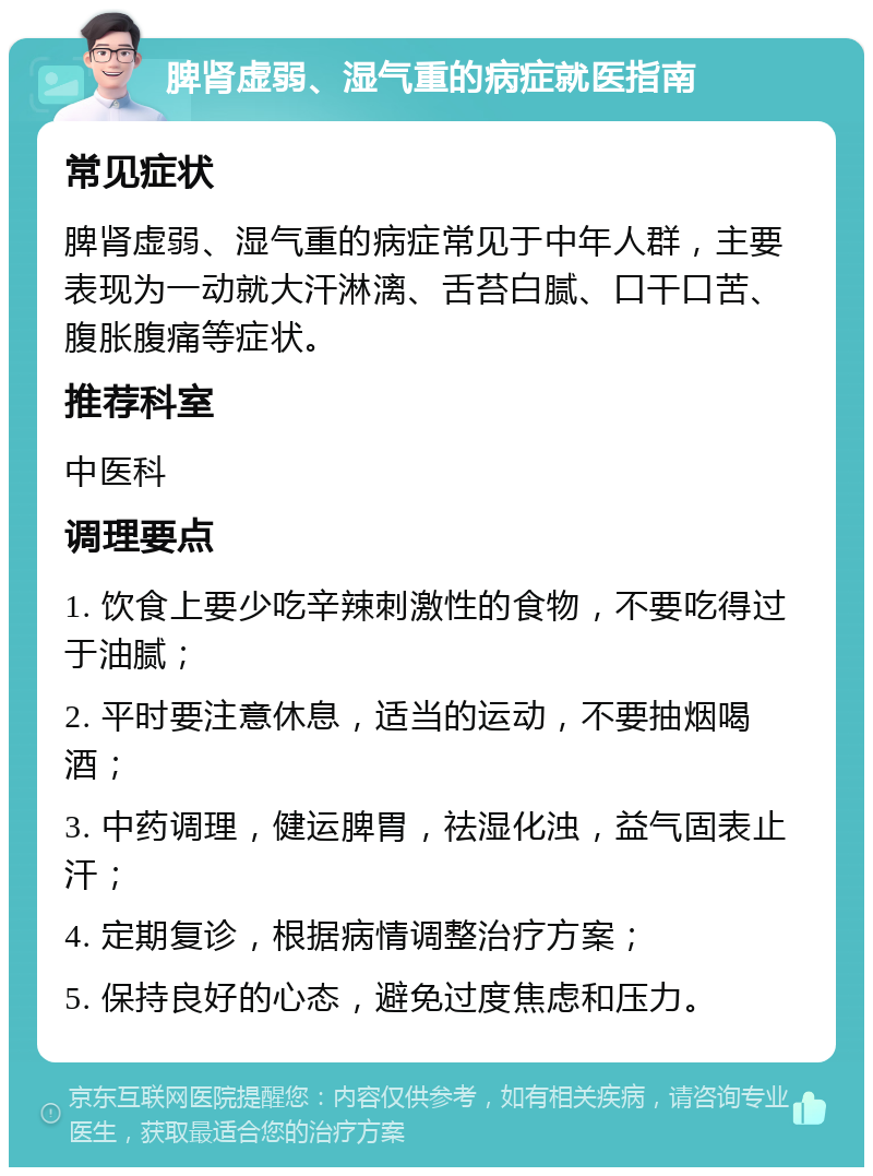 脾肾虚弱、湿气重的病症就医指南 常见症状 脾肾虚弱、湿气重的病症常见于中年人群，主要表现为一动就大汗淋漓、舌苔白腻、口干口苦、腹胀腹痛等症状。 推荐科室 中医科 调理要点 1. 饮食上要少吃辛辣刺激性的食物，不要吃得过于油腻； 2. 平时要注意休息，适当的运动，不要抽烟喝酒； 3. 中药调理，健运脾胃，祛湿化浊，益气固表止汗； 4. 定期复诊，根据病情调整治疗方案； 5. 保持良好的心态，避免过度焦虑和压力。