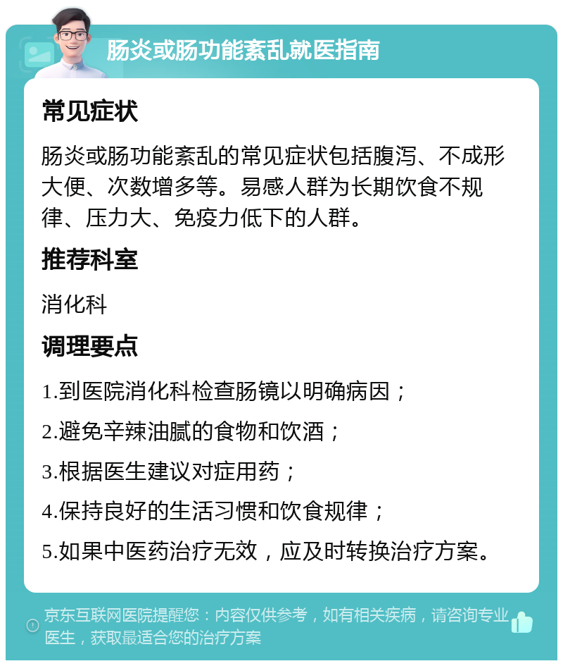 肠炎或肠功能紊乱就医指南 常见症状 肠炎或肠功能紊乱的常见症状包括腹泻、不成形大便、次数增多等。易感人群为长期饮食不规律、压力大、免疫力低下的人群。 推荐科室 消化科 调理要点 1.到医院消化科检查肠镜以明确病因； 2.避免辛辣油腻的食物和饮酒； 3.根据医生建议对症用药； 4.保持良好的生活习惯和饮食规律； 5.如果中医药治疗无效，应及时转换治疗方案。