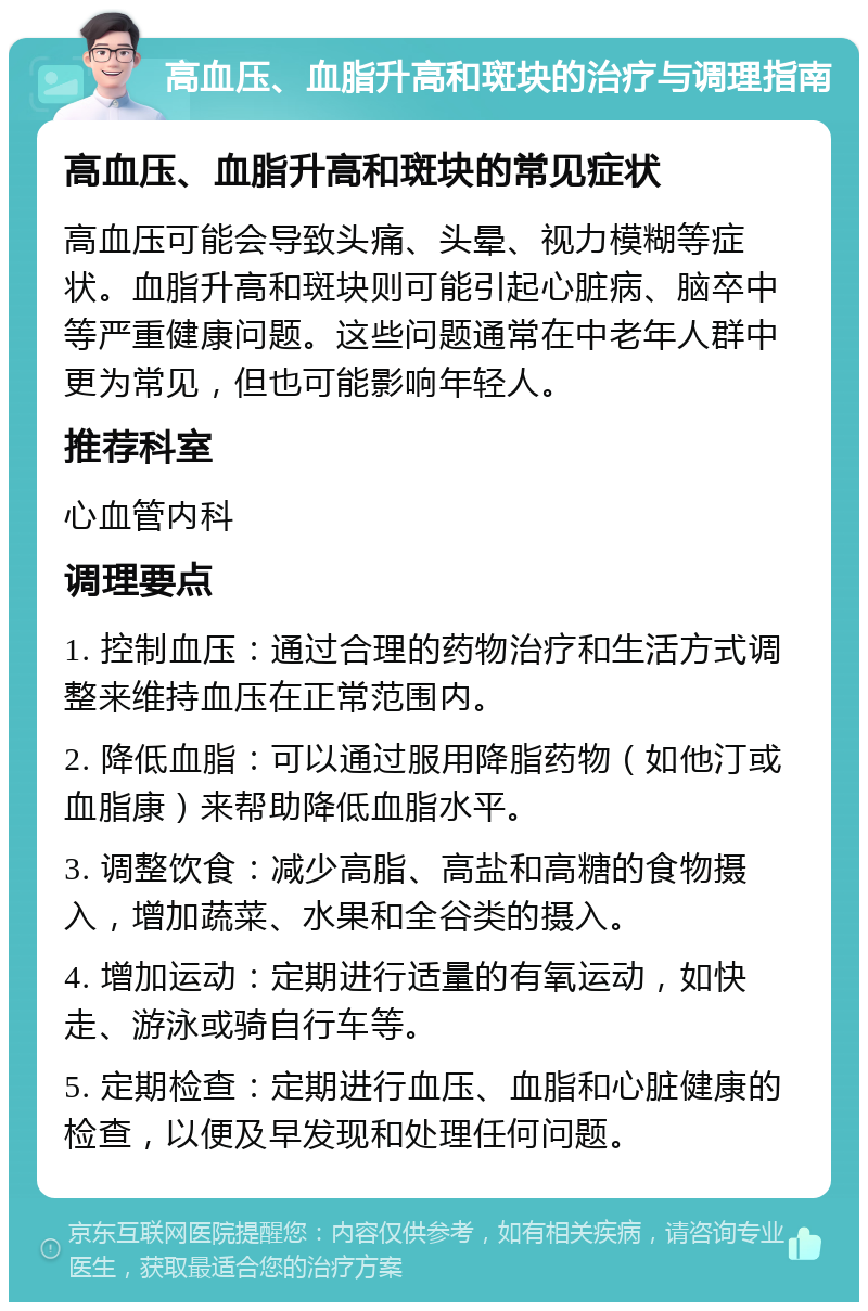 高血压、血脂升高和斑块的治疗与调理指南 高血压、血脂升高和斑块的常见症状 高血压可能会导致头痛、头晕、视力模糊等症状。血脂升高和斑块则可能引起心脏病、脑卒中等严重健康问题。这些问题通常在中老年人群中更为常见，但也可能影响年轻人。 推荐科室 心血管内科 调理要点 1. 控制血压：通过合理的药物治疗和生活方式调整来维持血压在正常范围内。 2. 降低血脂：可以通过服用降脂药物（如他汀或血脂康）来帮助降低血脂水平。 3. 调整饮食：减少高脂、高盐和高糖的食物摄入，增加蔬菜、水果和全谷类的摄入。 4. 增加运动：定期进行适量的有氧运动，如快走、游泳或骑自行车等。 5. 定期检查：定期进行血压、血脂和心脏健康的检查，以便及早发现和处理任何问题。