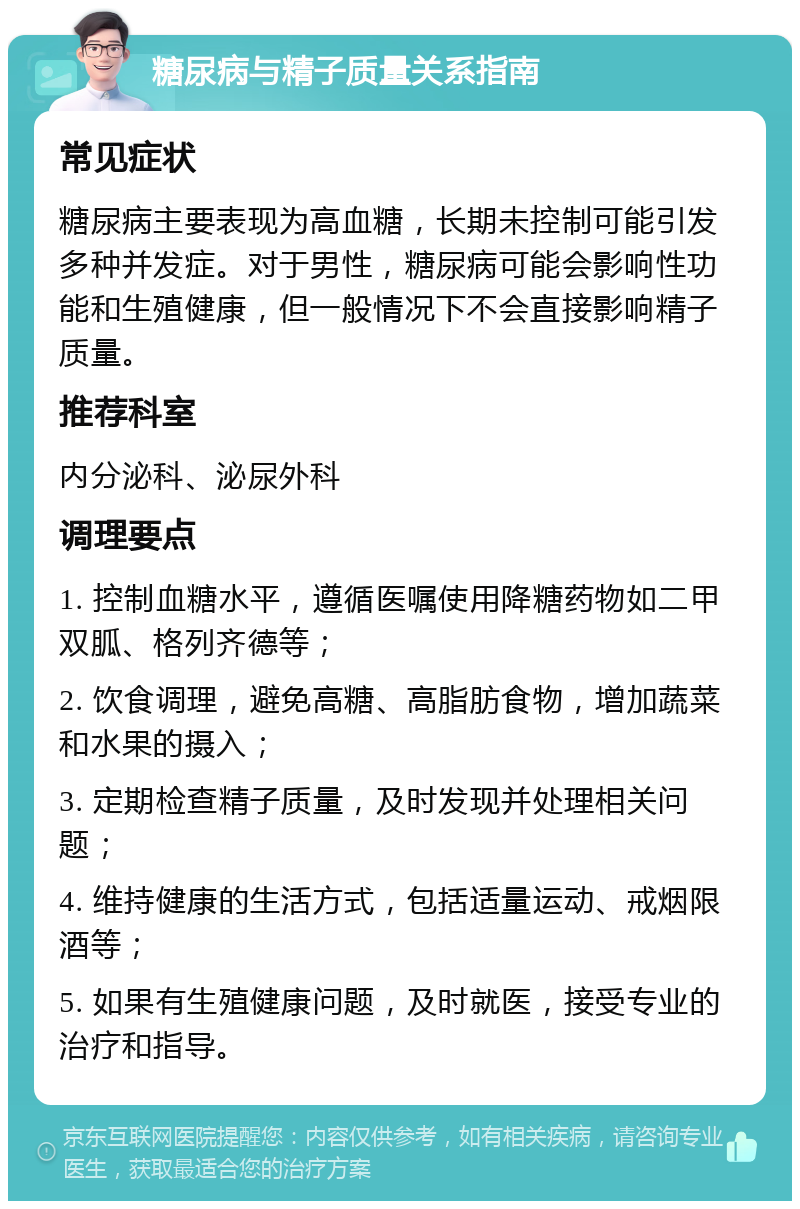 糖尿病与精子质量关系指南 常见症状 糖尿病主要表现为高血糖，长期未控制可能引发多种并发症。对于男性，糖尿病可能会影响性功能和生殖健康，但一般情况下不会直接影响精子质量。 推荐科室 内分泌科、泌尿外科 调理要点 1. 控制血糖水平，遵循医嘱使用降糖药物如二甲双胍、格列齐德等； 2. 饮食调理，避免高糖、高脂肪食物，增加蔬菜和水果的摄入； 3. 定期检查精子质量，及时发现并处理相关问题； 4. 维持健康的生活方式，包括适量运动、戒烟限酒等； 5. 如果有生殖健康问题，及时就医，接受专业的治疗和指导。