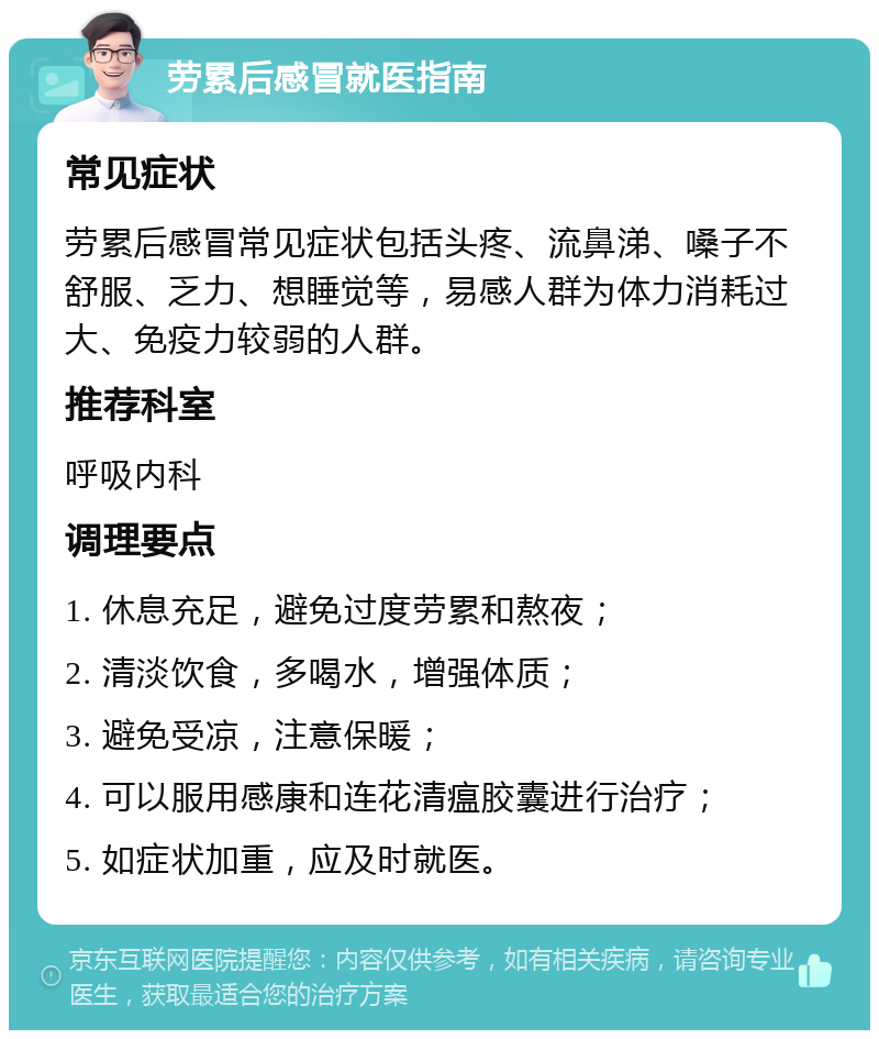 劳累后感冒就医指南 常见症状 劳累后感冒常见症状包括头疼、流鼻涕、嗓子不舒服、乏力、想睡觉等，易感人群为体力消耗过大、免疫力较弱的人群。 推荐科室 呼吸内科 调理要点 1. 休息充足，避免过度劳累和熬夜； 2. 清淡饮食，多喝水，增强体质； 3. 避免受凉，注意保暖； 4. 可以服用感康和连花清瘟胶囊进行治疗； 5. 如症状加重，应及时就医。