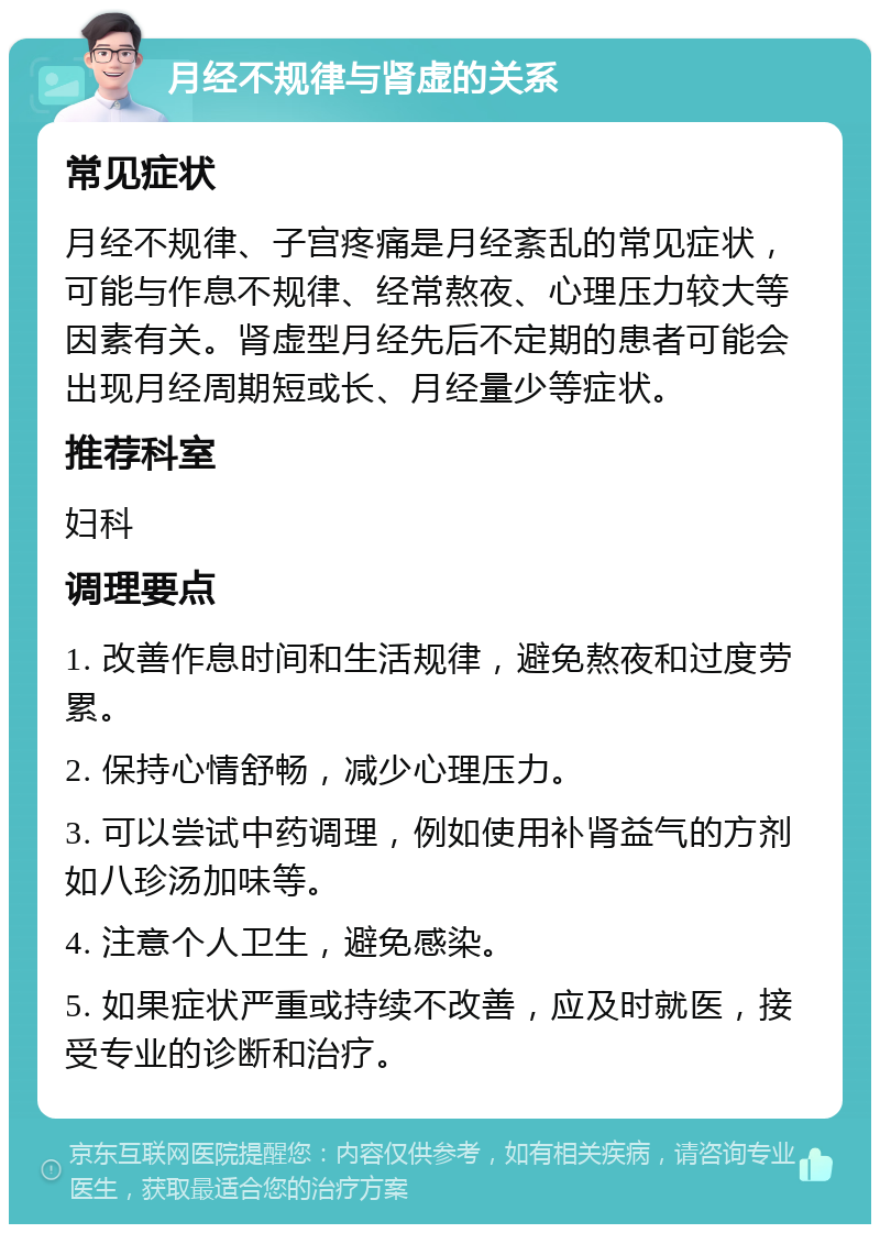 月经不规律与肾虚的关系 常见症状 月经不规律、子宫疼痛是月经紊乱的常见症状，可能与作息不规律、经常熬夜、心理压力较大等因素有关。肾虚型月经先后不定期的患者可能会出现月经周期短或长、月经量少等症状。 推荐科室 妇科 调理要点 1. 改善作息时间和生活规律，避免熬夜和过度劳累。 2. 保持心情舒畅，减少心理压力。 3. 可以尝试中药调理，例如使用补肾益气的方剂如八珍汤加味等。 4. 注意个人卫生，避免感染。 5. 如果症状严重或持续不改善，应及时就医，接受专业的诊断和治疗。