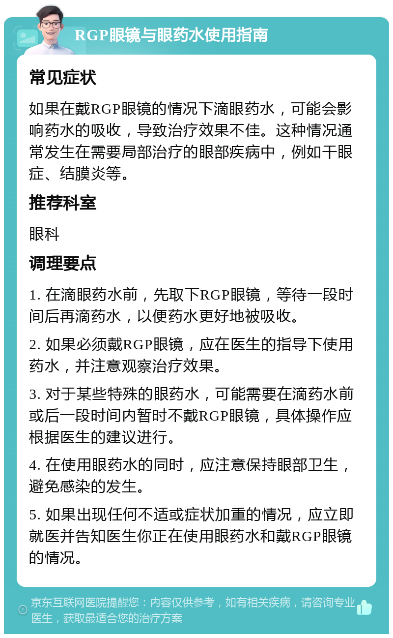 RGP眼镜与眼药水使用指南 常见症状 如果在戴RGP眼镜的情况下滴眼药水，可能会影响药水的吸收，导致治疗效果不佳。这种情况通常发生在需要局部治疗的眼部疾病中，例如干眼症、结膜炎等。 推荐科室 眼科 调理要点 1. 在滴眼药水前，先取下RGP眼镜，等待一段时间后再滴药水，以便药水更好地被吸收。 2. 如果必须戴RGP眼镜，应在医生的指导下使用药水，并注意观察治疗效果。 3. 对于某些特殊的眼药水，可能需要在滴药水前或后一段时间内暂时不戴RGP眼镜，具体操作应根据医生的建议进行。 4. 在使用眼药水的同时，应注意保持眼部卫生，避免感染的发生。 5. 如果出现任何不适或症状加重的情况，应立即就医并告知医生你正在使用眼药水和戴RGP眼镜的情况。