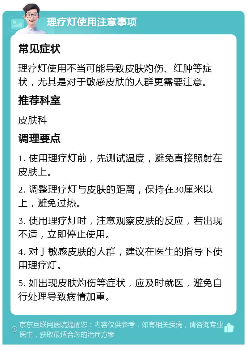 理疗灯使用注意事项 常见症状 理疗灯使用不当可能导致皮肤灼伤、红肿等症状，尤其是对于敏感皮肤的人群更需要注意。 推荐科室 皮肤科 调理要点 1. 使用理疗灯前，先测试温度，避免直接照射在皮肤上。 2. 调整理疗灯与皮肤的距离，保持在30厘米以上，避免过热。 3. 使用理疗灯时，注意观察皮肤的反应，若出现不适，立即停止使用。 4. 对于敏感皮肤的人群，建议在医生的指导下使用理疗灯。 5. 如出现皮肤灼伤等症状，应及时就医，避免自行处理导致病情加重。