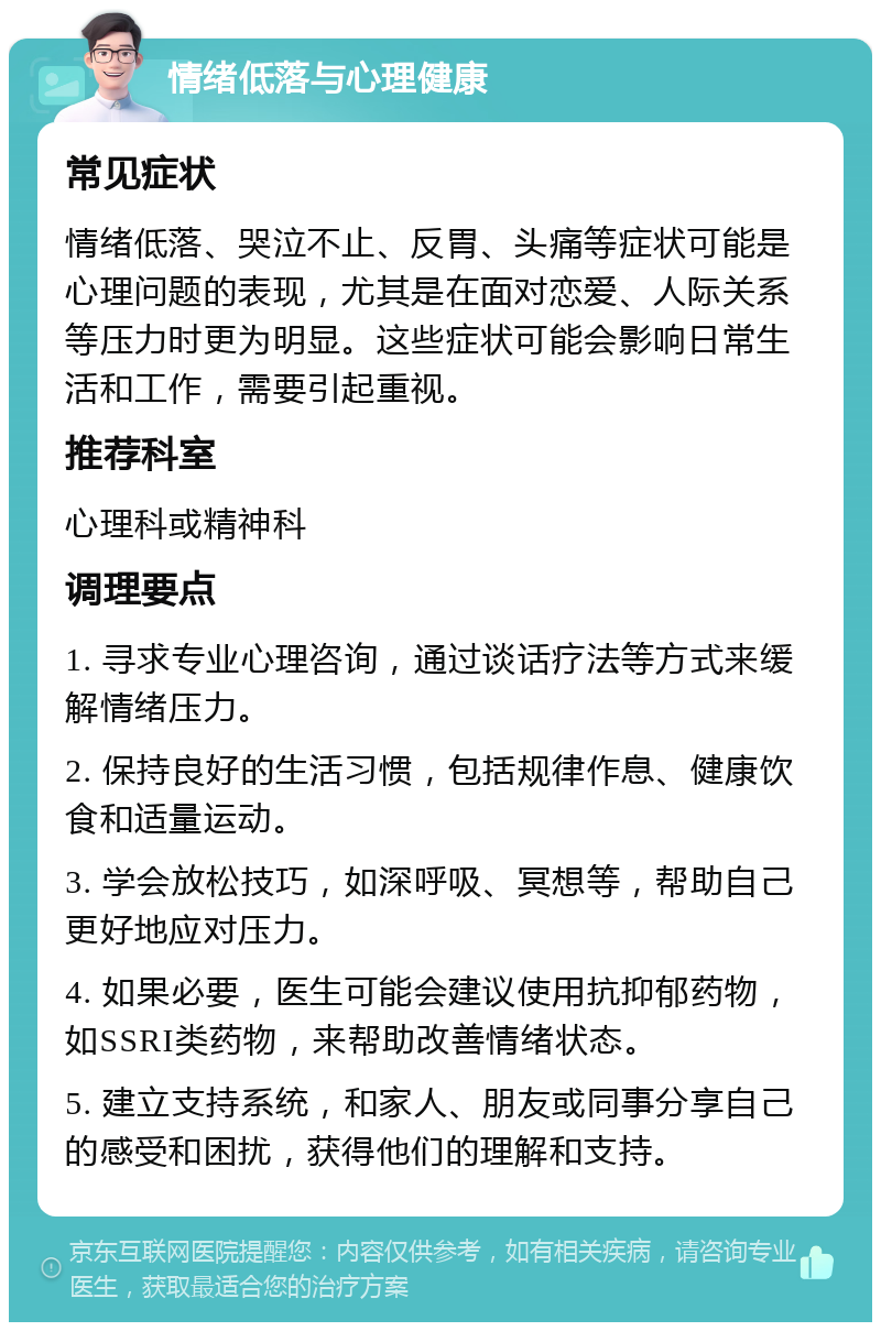 情绪低落与心理健康 常见症状 情绪低落、哭泣不止、反胃、头痛等症状可能是心理问题的表现，尤其是在面对恋爱、人际关系等压力时更为明显。这些症状可能会影响日常生活和工作，需要引起重视。 推荐科室 心理科或精神科 调理要点 1. 寻求专业心理咨询，通过谈话疗法等方式来缓解情绪压力。 2. 保持良好的生活习惯，包括规律作息、健康饮食和适量运动。 3. 学会放松技巧，如深呼吸、冥想等，帮助自己更好地应对压力。 4. 如果必要，医生可能会建议使用抗抑郁药物，如SSRI类药物，来帮助改善情绪状态。 5. 建立支持系统，和家人、朋友或同事分享自己的感受和困扰，获得他们的理解和支持。