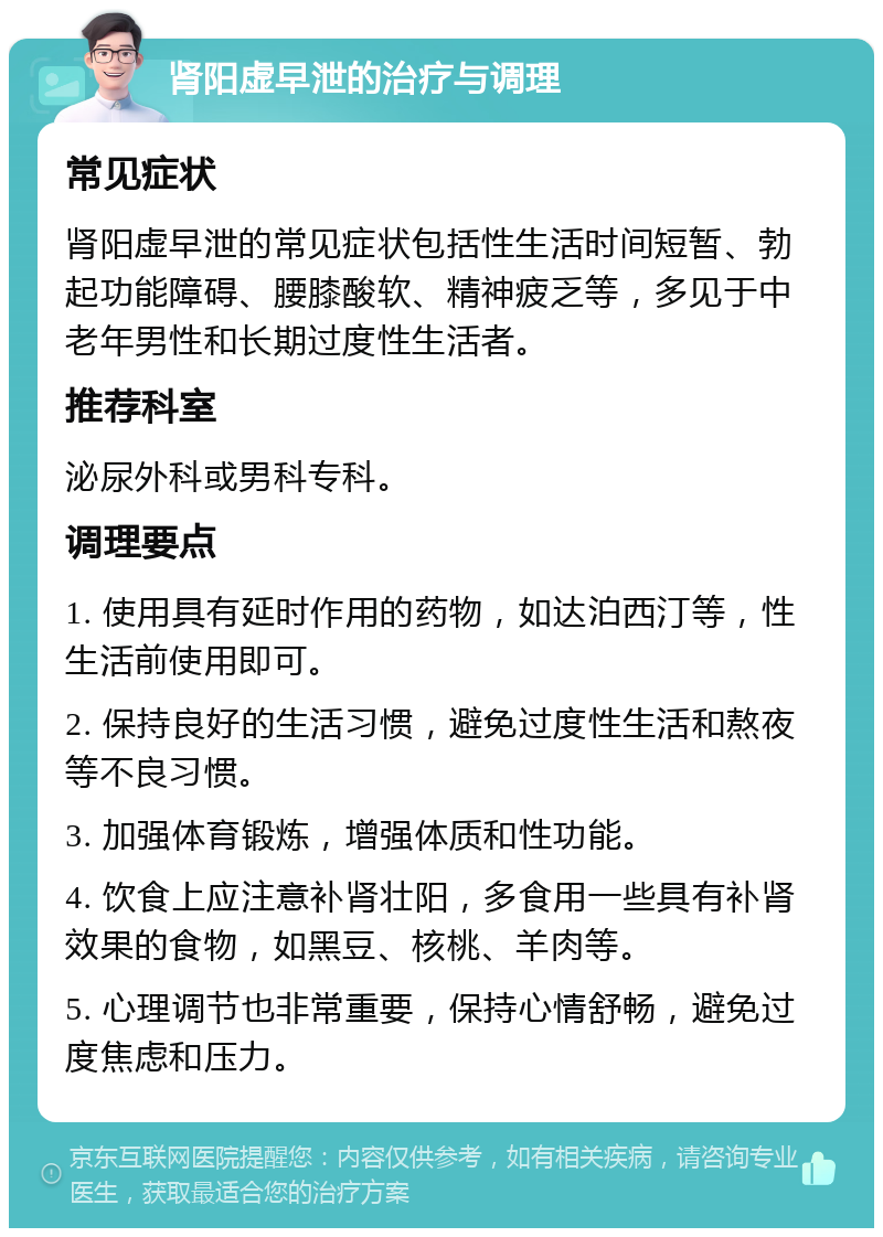 肾阳虚早泄的治疗与调理 常见症状 肾阳虚早泄的常见症状包括性生活时间短暂、勃起功能障碍、腰膝酸软、精神疲乏等，多见于中老年男性和长期过度性生活者。 推荐科室 泌尿外科或男科专科。 调理要点 1. 使用具有延时作用的药物，如达泊西汀等，性生活前使用即可。 2. 保持良好的生活习惯，避免过度性生活和熬夜等不良习惯。 3. 加强体育锻炼，增强体质和性功能。 4. 饮食上应注意补肾壮阳，多食用一些具有补肾效果的食物，如黑豆、核桃、羊肉等。 5. 心理调节也非常重要，保持心情舒畅，避免过度焦虑和压力。