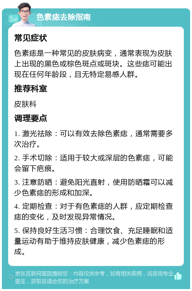 色素痣去除指南 常见症状 色素痣是一种常见的皮肤病变，通常表现为皮肤上出现的黑色或棕色斑点或斑块。这些痣可能出现在任何年龄段，且无特定易感人群。 推荐科室 皮肤科 调理要点 1. 激光祛除：可以有效去除色素痣，通常需要多次治疗。 2. 手术切除：适用于较大或深层的色素痣，可能会留下疤痕。 3. 注意防晒：避免阳光直射，使用防晒霜可以减少色素痣的形成和加深。 4. 定期检查：对于有色素痣的人群，应定期检查痣的变化，及时发现异常情况。 5. 保持良好生活习惯：合理饮食、充足睡眠和适量运动有助于维持皮肤健康，减少色素痣的形成。