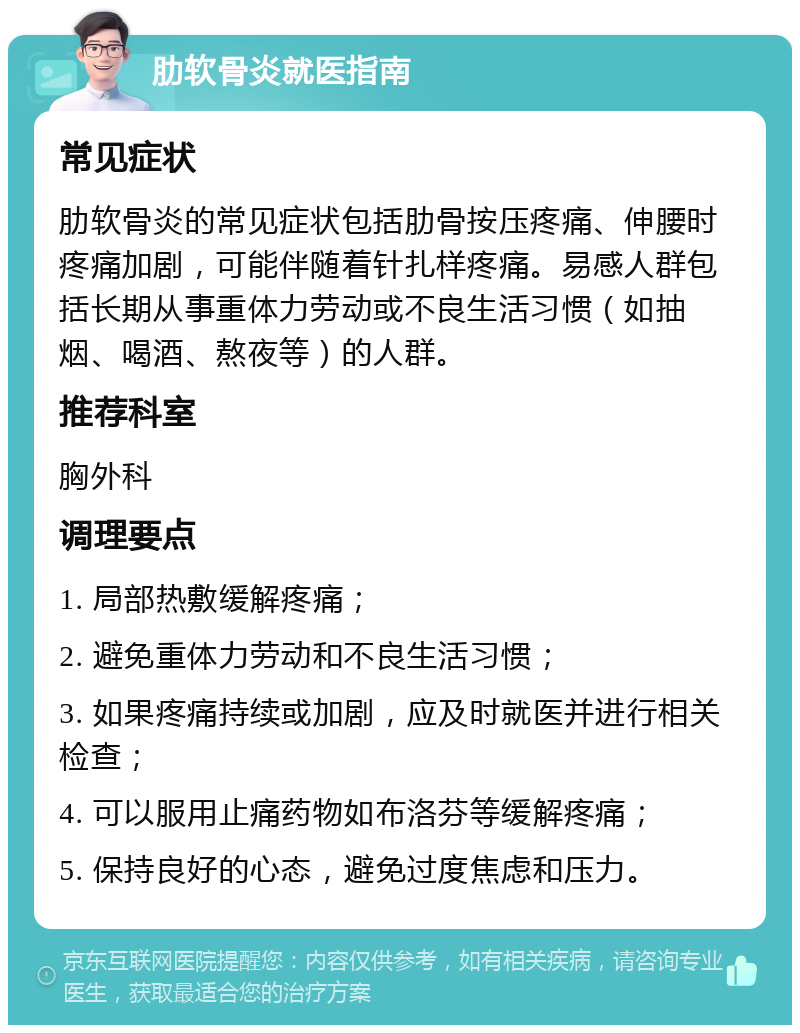 肋软骨炎就医指南 常见症状 肋软骨炎的常见症状包括肋骨按压疼痛、伸腰时疼痛加剧，可能伴随着针扎样疼痛。易感人群包括长期从事重体力劳动或不良生活习惯（如抽烟、喝酒、熬夜等）的人群。 推荐科室 胸外科 调理要点 1. 局部热敷缓解疼痛； 2. 避免重体力劳动和不良生活习惯； 3. 如果疼痛持续或加剧，应及时就医并进行相关检查； 4. 可以服用止痛药物如布洛芬等缓解疼痛； 5. 保持良好的心态，避免过度焦虑和压力。