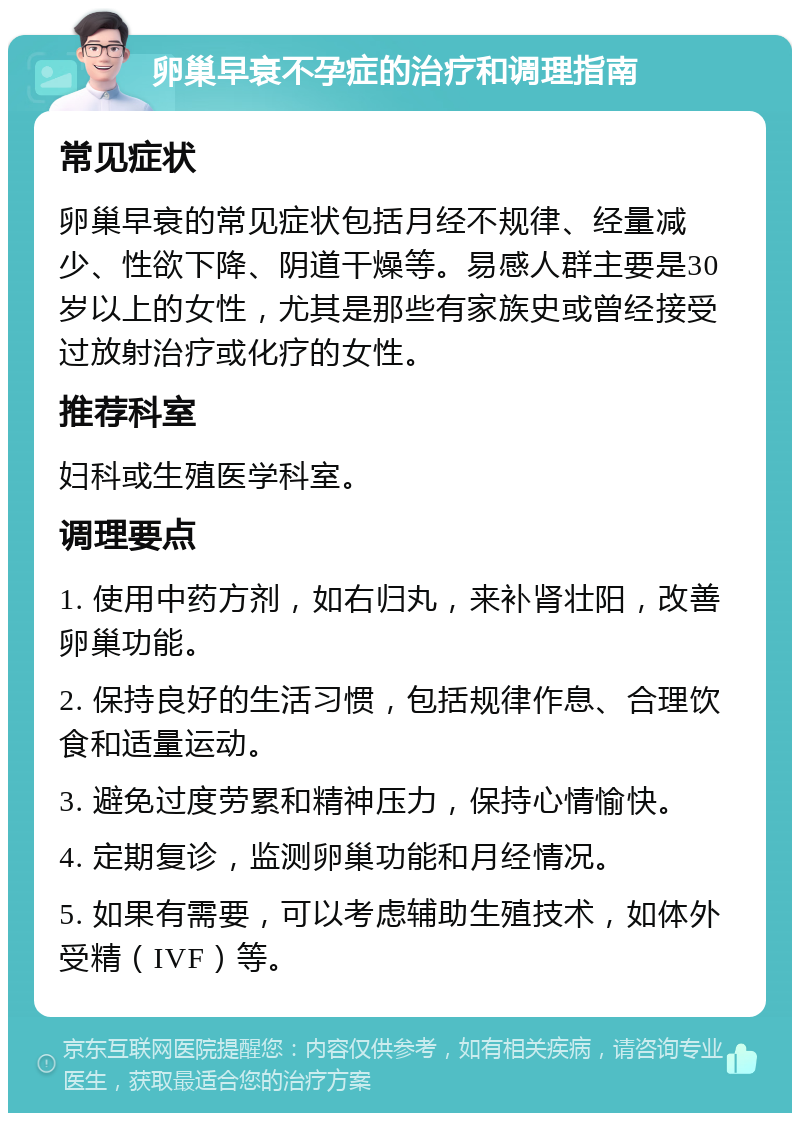 卵巢早衰不孕症的治疗和调理指南 常见症状 卵巢早衰的常见症状包括月经不规律、经量减少、性欲下降、阴道干燥等。易感人群主要是30岁以上的女性，尤其是那些有家族史或曾经接受过放射治疗或化疗的女性。 推荐科室 妇科或生殖医学科室。 调理要点 1. 使用中药方剂，如右归丸，来补肾壮阳，改善卵巢功能。 2. 保持良好的生活习惯，包括规律作息、合理饮食和适量运动。 3. 避免过度劳累和精神压力，保持心情愉快。 4. 定期复诊，监测卵巢功能和月经情况。 5. 如果有需要，可以考虑辅助生殖技术，如体外受精（IVF）等。