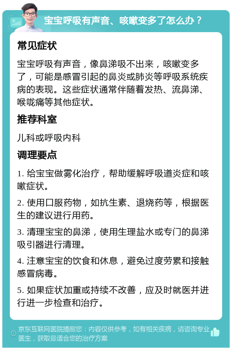 宝宝呼吸有声音、咳嗽变多了怎么办？ 常见症状 宝宝呼吸有声音，像鼻涕吸不出来，咳嗽变多了，可能是感冒引起的鼻炎或肺炎等呼吸系统疾病的表现。这些症状通常伴随着发热、流鼻涕、喉咙痛等其他症状。 推荐科室 儿科或呼吸内科 调理要点 1. 给宝宝做雾化治疗，帮助缓解呼吸道炎症和咳嗽症状。 2. 使用口服药物，如抗生素、退烧药等，根据医生的建议进行用药。 3. 清理宝宝的鼻涕，使用生理盐水或专门的鼻涕吸引器进行清理。 4. 注意宝宝的饮食和休息，避免过度劳累和接触感冒病毒。 5. 如果症状加重或持续不改善，应及时就医并进行进一步检查和治疗。